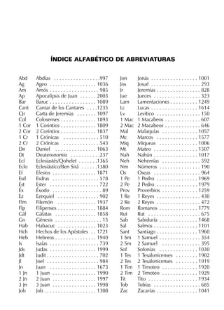 Abd Abdías . . . . . . . . . . . . . . . . .997
Ag Ageo . . . . . . . . . . . . . . . . . 1036
Am Amós . . . . . . . . . . . . . . . . . . 985
Ap Apocalipsis de Juan . . . . . . 2003
Bar Baruc . . . . . . . . . . . . . . . . . 1089
Cant Cantar de los Cantares . . . .1235
CJr Carta de Jeremías . . . . . . . 1097
Col Colosenses . . . . . . . . . . . . . 1893
1 Cor 1 Corintios . . . . . . . . . . . . . 1809
2 Cor 2 Corintios . . . . . . . . . . . . . 1837
1 Cr 1 Crónicas . . . . . . . . . . . . . 510
2 Cr 2 Crónicas . . . . . . . . . . . . . 543
Dn Daniel . . . . . . . . . . . . . . . 1063
Dt Deuteronomio . . . . . . . . . . .237
Ecl Eclesiastés/Qohelet . . . . . . .1365
Eclo Eclesiástico/Ben Sirá . . . . . .1380
Ef Efesios . . . . . . . . . . . . . . . . 1871
Esd Esdras . . . . . . . . . . . . . . . . . 578
Est Ester . . . . . . . . . . . . . . . . . . 722
Éx Éxodo . . . . . . . . . . . . . . . . . . 89
Ez Ezequiel . . . . . . . . . . . . . . . 902
Flm Filemón . . . . . . . . . . . . . . 1937
Flp Filipenses . . . . . . . . . . . . . . 1884
Gál Gálatas . . . . . . . . . . . . . . . 1858
Gn Génesis . . . . . . . . . . . . . . . . . 15
Hab Habacuc . . . . . . . . . . . . . . 1023
Hch Hechos de los Apóstoles . . 1721
Heb Hebreos . . . . . . . . . . . . . . . 1940
Is Isaías . . . . . . . . . . . . . . . . . . 739
Jds Judas . . . . . . . . . . . . . . . . . 1999
Jdt Judit . . . . . . . . . . . . . . . . . . . 702
Jl Joel . . . . . . . . . . . . . . . . . . . 984
Jn Juan . . . . . . . . . . . . . . . . . 1673
1 Jn 1 Juan . . . . . . . . . . . . . . . . 1990
2 Jn 2 Juan . . . . . . . . . . . . . . . . 1997
3 Jn 3 Juan . . . . . . . . . . . . . . . . 1998
Job Job . . . . . . . . . . . . . . . . . . . 1308
Jon Jonás . . . . . . . . . . . . . . . . . 1001
Jos Josué . . . . . . . . . . . . . . . . . . 293
Jr Jeremías . . . . . . . . . . . . . . . . 828
Jue Jueces . . . . . . . . . . . . . . . . . 323
Lam Lamentaciones . . . . . . . . . . 1249
Lc Lucas . . . . . . . . . . . . . . . . . 1614
Lv Levítico . . . . . . . . . . . . . . . . 150
1 Mac 1 Macabeos . . . . . . . . . . . . . 607
2 Mac 2 Macabeos . . . . . . . . . . . . . 646
Mal Malaquías . . . . . . . . . . . . . 1057
Mc Marcos . . . . . . . . . . . . . . . 1577
Miq Miqueas . . . . . . . . . . . . . . 1006
Mt Mateo . . . . . . . . . . . . . . . . 1507
Nah Nahún . . . . . . . . . . . . . . . . 1017
Neh Nehemías . . . . . . . . . . . . . . 592
Nm Números . . . . . . . . . . . . . . . 190
Os Oseas . . . . . . . . . . . . . . . . . 964
1 Pe 1 Pedro . . . . . . . . . . . . . . . 1969
2 Pe 2 Pedro . . . . . . . . . . . . . . . 1979
Prov Proverbios . . . . . . . . . . . . . 1259
1 Re 1 Reyes . . . . . . . . . . . . . . . . 430
2 Re 2 Reyes . . . . . . . . . . . . . . . . 472
Rom Romanos . . . . . . . . . . . . . . 1779
Rut Rut . . . . . . . . . . . . . . . . . . . 675
Sab Sabiduría . . . . . . . . . . . . . . 1468
Sal Salmos . . . . . . . . . . . . . . . . 1101
Sant Santiago . . . . . . . . . . . . . . . 1960
1 Sm 1 Samuel . . . . . . . . . . . . . . . 354
2 Sm 2 Samuel . . . . . . . . . . . . . . 395
Sof Sofonías . . . . . . . . . . . . . . 1030
1 Tes 1 Tesalonicenses . . . . . . . . 1902
2 Tes 2 Tesalonicenses . . . . . . . . 1919
1 Tim 1 Timoteo . . . . . . . . . . . . . 1920
2 Tim 2 Timoteo . . . . . . . . . . . . . 1929
Tit Tito . . . . . . . . . . . . . . . . . . 1934
Tob Tobías . . . . . . . . . . . . . . . . . 685
Zac Zacarías . . . . . . . . . . . . . . . 1041
ÍNDICE ALFABÉTICO DE ABREVIATURAS
 