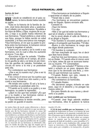 tre tantos hijos de Jacob surjan diferencias y discre-
pancias. Lo que llama la atención es que sea precisa-
mente uno de los hermanos menores la causa del
conﬂicto intrafamiliar. José maniﬁesta en sus sueños
una tendencia y un deseo de dominar a sus hermanos
(7s) y hasta a sus propios padres (9s), lo cual aumenta
la envidia y el odio de sus hermanos (8.11), granjea-
dos además por la especial predilección de su padre
(4). La reacción de sus hermanos es eliminarlo (20),
pero en medio de todo hay algo de respeto por la
vida, y eso es en deﬁnitiva lo que salva a José de la
muerte (21s.26).
37,23-36 José vendido por sus hermanos. La di-
versidad de tradiciones en torno a la historia de José
queda de maniﬁesto en la aparente contradicción so-
bre el hermano que lo deﬁende de los demás herma-
nos (21.26). Lo mismo vale decir sobre sus compra-
dores: se supone que los hermanos aceptan la
propuesta de Judá de venderlo a unos ismaelitas (27);
pero se le vende a unos madianitas (28), aunque de
nuevo se menciona a los ismaelitas. Rubén aparece
como ajeno por completo a la transacción, al punto
GÉNESIS 37 70
CICLO PATRIARCAL: JOSÉ
Sueños de José
(Eclo 34,1-8)
1 Jacob se estableció en el país ca-
naneo, la tierra donde había residido
su padre.
2 Ésta es la historia de la familia de Ja-
cob. José tenía diecisiete años y pastorea-
ba el rebaño con sus hermanos. Ayudaba a
los hijos de Bilha y Zilpa, mujeres de su pa-
dre, y trajo a su padre malos informes de
sus hermanos. 3 Israel prefería a José entre
sus hijos, porque le había nacido en edad
avanzada, y le hizo una túnica con mangas.
4 Sus hermanos, al ver que su padre lo pre-
fería entre los hermanos, le tomaron rencor
y hasta le negaban el saludo.
5 José tuvo un sueño y se lo contó a sus
hermanos, con lo cual a ellos les aumentó
el rencor. 6 Les dijo:
–Escuchen lo que he soñado. 7 Estába-
mos atando gavillas en el campo, de pron-
to mi gavilla se alzó y se tenía en pie mien-
tras las gavillas de ustedes, formaban un
círculo en torno a la mía y se postraban
ante ella.
8 Le contestaron sus hermanos:
–¿Vas a ser tú nuestro rey? ¿Vas a ser tú
nuestro señor?
Y les crecía el rencor por los sueños que
les contaba. 9 José tuvo otro sueño y se lo
contó a sus hermanos:
–He tenido otro sueño: El sol y la luna y
once estrellas se postraban ante mí.
10 Cuando se lo contó a su padre y a sus
hermanos, su padre le reprendió:
–¿Qué es eso que has soñado? ¿Es que
yo y tu madre y tus hermanos vamos a
postrarnos por tierra ante ti?
11 Sus hermanos le tenían envidia, pero
su padre se guardó el asunto.
37
12 Sus hermanos se trasladaron a Siquén
a apacentar el rebaño de su padre.
13 Israel dijo a José:
–Tus hermanos se encuentran pastore-
ando en Siquén. Quiero enviarte allá.
Contestó él:
–Aquí me tienes.
14 Le dijo:
–Vete a ver qué tal están tus hermanos y
qué tal el rebaño y tráeme noticias.
Así lo envió desde el valle de Hebrón y
él se dirigió a Siquén.
15 Un hombre lo encontró perdido por el
campo y le preguntó qué buscaba; 16 él dijo:
–Busco a mis hermanos; te ruego que
me digas dónde pastorean.
17 El hombre le contestó:
–Se han marchado de aquí; les oí decir
que iban hacia Dotán.
José fue tras sus hermanos y los encon-
tró en Dotán. 18 Cuando ellos lo vieron venir
a lo lejos, antes de que se acercara trama-
ron su muerte. 19 Y comentaban:
–¡Ahí viene ese soñador! 20 Vamos a ma-
tarlo y echarlo en un pozo; después dire-
mos que lo ha devorado una ﬁera, y vere-
mos en qué terminan sus sueños.
21 Cuando Rubén oyó esto, intentó li-
brarlo de sus manos y les dijo:
–No cometamos un homicidio.
22 Y añadió Rubén:
–No derramen sangre; échenlo en este
pozo, aquí en el desierto y no pongan las
manos sobre él.
Era para librarlo de sus manos y devol-
verlo a su padre.
José vendido por sus hermanos
23 Cuando José llegó adonde estaban
sus hermanos, ellos le quitaron la túnica
 