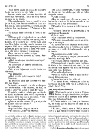 –Vive como viuda en casa de tu padre
hasta que crezca mi hijo Sela.
Porque temía que muriera también él
como sus hermanos. Tamar se fue y habitó
en casa de su padre.
12 Pasado bastante tiempo, murió la mu-
jer de Judá, Sua. Terminado el luto, Judá su-
bió, con su socio adulamita, a Timná, donde
estaban los esquiladores. 13 Avisaron a Ta-
mar:
–Tu suegro está subiendo a Timná a es-
quilar.
14 Ella se quitó el traje de viuda, se cubrió
con un velo disfrazándose y se sentó junto a
Enaim, en el camino de Timná; pues veía
que Sela había crecido y no la tomaba por
esposa. 15 Al verla Judá creyó que era una
prostituta, pues se cubría la cara. 16 Se acer-
có a ella por el camino y le propuso:
–Deja que me acueste contigo.
Porque no sabía que era su nuera. Res-
pondió ella:
–¿Qué me das por acostarte conmigo?
17 Contestó:
–Yo te enviaré un cabrito del rebaño.
Replicó ella:
–Sólo si me dejas una prenda hasta en-
viármelo.
18 Le preguntó:
–¿Qué prenda quieres que te deje?
Contestó:
–El anillo del sello con la cinta y el bas-
tón que llevas.
Se los dio, se acostó con ella y ella que-
dó embarazada. 19 Se levantó, se fue, se
quitó el velo y se vistió el traje de viuda.
20 Judá le envió el cabrito por medio de
su socio adulamita para retirar la prenda a
la mujer; pero éste no la encontró. 21 Pre-
guntó a unos hombres del lugar:
–¿Dónde está la ramera, la que se ponía
en Enaim junto al camino?
Le contestaron:
–Aquí no había ninguna ramera.
22 Se volvió a Judá y le informó:
–No la he encontrado, y unos hombres
del lugar me han dicho que allí no había
ninguna ramera.
23 Judá replicó:
–Que se quede con ello, no se vayan a
burlar de nosotros. Yo le he enviado el ca-
brito y tú no la has encontrado.
24 Pasados tres meses le informaron a
Judá:
–Tu nuera Tamar se ha prostituido y ha
quedado embarazada.
Ordenó Judá:
–Que la saquen afuera y la quemen.
25 Mientras la conducían, envió un men-
saje a su suegro:
–El dueño de estos objetos me ha deja-
do embarazada. A ver si reconoces a quién
pertenecen el anillo del sello con la cinta y
el bastón.
26 Los reconoció Judá y dijo:
–Ella es inocente y no yo, porque no le
he dado a mi hijo Sela.
Y no volvió a tener relaciones con ella.
27 Cuando llegó el parto, tenía mellizos.
28 Al dar a luz, uno sacó una mano, la co-
madrona se la agarró y le ató a la muñeca
una cinta roja, diciendo:
–Éste salió el primero.
29 Pero él retiró la mano y salió su her-
mano. Ella comentó:
–¡Buena brecha te has abierto!
Y lo llamó Fares. 30 Después salió su
hermano, el de la cinta roja a la muñeca, y
ella lo llamó Zéraj.
José, mayordomo de Putifar
1 Cuando llevaron a José a Egipto,
Putifar, un egipcio ministro y mayor-
domo del faraón, se lo compró a los ismae-
litas que lo habían traído.
2 El Señor estaba con José y le dio suer-
te, de modo que lo dejaron en casa de su
amo egipcio.
3 Su amo, viendo que el Señor estaba
con él y que hacía prosperar todo lo que él
39
ros versículos sitúan a José en Egipto, aunque no se
nos dice nada de su condición de esclavo (cfr. 41,12);
en realidad ése fue su destino, ya que el «negocio» de
los ismaelitas consistía en comprar o reclutar esclavos
para venderlos a los egipcios. José es vendido como
esclavo, pero se insiste en que era alguien muy espe-
cial, ya que Dios estaba con él (2s). El versículo 6 an-
ticipa el siguiente episodio: los intentos de seducción
por parte de la esposa de Putifar y el escándalo y la re-
acción del amo. Se percibe en el relato cierto inﬂujo
positivo que transmite José gracias a que Dios estaba
con él, al estilo de su padre Jacob cuando estuvo al
lado de Labán.
39,7-23 Tentación, calumnia y cárcel. Los arqueó-
GÉNESIS 38 72
 