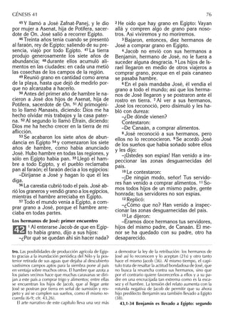 45 Y llamó a José Zafnat-Panej, y le dio
por mujer a Asenat, hija de Potifera, sacer-
dote de On. José salió a recorrer Egipto.
46 Treinta años tenía cuando se presentó
al faraón, rey de Egipto; saliendo de su pre-
sencia, viajó por todo Egipto. 47 La tierra
produjo generosamente los siete años de
abundancia; 48 durante ellos acumuló ali-
mentos en las ciudades: en cada una metió
las cosechas de los campos de la región.
49 Reunió grano en cantidad como arena
de la playa, hasta que dejó de medirlo por-
que no alcanzaba a hacerlo.
50 Antes del primer año de hambre le na-
cieron a José dos hijos de Asenat, hija de
Potifera, sacerdote de On. 51 Al primogéni-
to lo llamó Manasés, diciendo: Dios me ha
hecho olvidar mis trabajos y la casa pater-
na. 52 Al segundo lo llamó Efraín, diciendo:
Dios me ha hecho crecer en la tierra de mi
aﬂicción.
53 Se acabaron los siete años de abun-
dancia en Egipto 54 y comenzaron los siete
años de hambre, como había anunciado
José. Hubo hambre en todas las regiones, y
sólo en Egipto había pan. 55 Llegó el ham-
bre a todo Egipto, y el pueblo reclamaba
pan al faraón; el faraón decía a los egipcios:
–Diríjanse a José y hagan lo que él les
diga.
56 La carestía cubrió todo el país. José ab-
rió los graneros y vendió grano a los egipcios,
mientras el hambre arreciaba en Egipto.
57 Todo el mundo venía a Egipto, a com-
prar grano a José, porque el hambre arre-
ciaba en todas partes.
Los hermanos de José: primer encuentro
1 Al enterarse Jacob de que en Egip-
to había grano, dijo a sus hijos:
–¿Por qué se quedan ahí sin hacer nada?
42
2 He oído que hay grano en Egipto: Vayan
allá y compren algo de grano para noso-
tros. Así viviremos y no moriremos.
3 Bajaron, entonces, diez hermanos de
José a comprar grano en Egipto.
4 Jacob no envió con sus hermanos a
Benjamín, hermano de José, no le fuera a
suceder alguna desgracia. 5 Los hijos de Is-
rael llegaron en medio de otros viajeros a
comprar grano, porque en el país cananeo
se pasaba hambre.
6 En el país mandaba José, él vendía el
grano a todo el mundo; así que los herma-
nos de José llegaron y se postraron ante él
rostro en tierra. 7 Al ver a sus hermanos,
José los reconoció, pero disimuló y les ha-
bló con dureza:
–¿De dónde vienen?
Contestaron:
–De Canaán, a comprar alimentos.
8 José reconoció a sus hermanos, pero
ellos no lo reconocieron. 9 Se acordó José
de los sueños que había soñado sobre ellos
y les dijo:
–¡Ustedes son espías! Han venido a ins-
peccionar las zonas desguarnecidas del
país.
10 Le contestaron:
–¡De ningún modo, señor! Tus servido-
res han venido a comprar alimentos. 11 So-
mos todos hijos de un mismo padre, gente
honrada; tus servidores no son espías.
12 Replicó:
–¿Cómo que no? Han venido a inspec-
cionar las zonas desguarnecidas del país.
13 Le dijeron:
–Éramos doce hermanos tus servidores,
hijos del mismo padre, de Canaán. El me-
nor se ha quedado con su padre, otro ha
desaparecido.
tro. Las posibilidades de producción agrícola de Egip-
to gracias a la inundación periódica del Nilo y la pos-
terior retirada de sus aguas que dejaba al descubierto
vastísimos campos aptos para la siembra pone al país
en ventaja sobre muchos otros. El hambre que azota a
los países vecinos hace que muchas caravanas se diri-
jan a este país a comprar trigo y alimentos; entre ellas
se encuentran los hijos de Jacob, que al llegar ante
José se postran por tierra en señal de sumisión y res-
peto y así se cumplen sus sueños, como él mismo re-
cuerda (6-9; cfr. 43,26).
El arte narrativo de este capítulo lleva una vez más
a demostrar la ley de la retribución: los hermanos de
José así lo reconocen y lo aceptan (21s) y otro tanto
hace el mismo Jacob (36). Al mismo tiempo, el capí-
tulo trata de resaltar la actitud bondadosa de José, que
no busca la revancha contra sus hermanos, sino que
por el contrario quiere favorecerlos a ellos y a su pa-
dre en una encrucijada tan extrema como es la esca-
sez y el hambre. La tensión del relato aumenta con la
rotunda negativa de Jacob de permitir que su ahora
hijo predilecto Benjamín sea también llevado a Egipto
(38).
43,1-34 Benjamín es llevado a Egipto: segundo
GÉNESIS 41 76
 