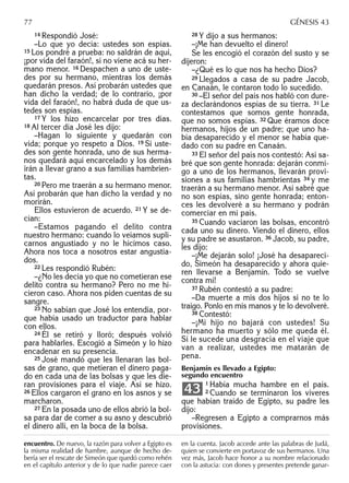 14 Respondió José:
–Lo que yo decía: ustedes son espías.
15 Los pondré a prueba: no saldrán de aquí,
¡por vida del faraón!, si no viene acá su her-
mano menor. 16 Despachen a uno de uste-
des por su hermano, mientras los demás
quedarán presos. Así probarán ustedes que
han dicho la verdad; de lo contrario, ¡por
vida del faraón!, no habrá duda de que us-
tedes son espías.
17 Y los hizo encarcelar por tres días.
18 Al tercer día José les dijo:
–Hagan lo siguiente y quedarán con
vida; porque yo respeto a Dios. 19 Si uste-
des son gente honrada, uno de sus herma-
nos quedará aquí encarcelado y los demás
irán a llevar grano a sus familias hambrien-
tas.
20 Pero me traerán a su hermano menor.
Así probarán que han dicho la verdad y no
morirán.
Ellos estuvieron de acuerdo. 21 Y se de-
cían:
–Estamos pagando el delito contra
nuestro hermano: cuando lo veíamos supli-
carnos angustiado y no le hicimos caso.
Ahora nos toca a nosotros estar angustia-
dos.
22 Les respondió Rubén:
–¿No les decía yo que no cometieran ese
delito contra su hermano? Pero no me hi-
cieron caso. Ahora nos piden cuentas de su
sangre.
23 No sabían que José los entendía, por-
que había usado un traductor para hablar
con ellos.
24 Él se retiró y lloró; después volvió
para hablarles. Escogió a Simeón y lo hizo
encadenar en su presencia.
25 José mandó que les llenaran las bol-
sas de grano, que metieran el dinero paga-
do en cada una de las bolsas y que les die-
ran provisiones para el viaje. Así se hizo.
26 Ellos cargaron el grano en los asnos y se
marcharon.
27 En la posada uno de ellos abrió la bol-
sa para dar de comer a su asno y descubrió
el dinero allí, en la boca de la bolsa.
28 Y dijo a sus hermanos:
–¡Me han devuelto el dinero!
Se les encogió el corazón del susto y se
dijeron:
–¿Qué es lo que nos ha hecho Dios?
29 Llegados a casa de su padre Jacob,
en Canaán, le contaron todo lo sucedido.
30 –El señor del país nos habló con dure-
za declarándonos espías de su tierra. 31 Le
contestamos que somos gente honrada,
que no somos espías. 32 Que éramos doce
hermanos, hijos de un padre; que uno ha-
bía desaparecido y el menor se había que-
dado con su padre en Canaán.
33 El señor del país nos contestó: Así sa-
bré que son gente honrada: dejarán conmi-
go a uno de los hermanos, llevarán provi-
siones a sus familias hambrientas 34 y me
traerán a su hermano menor. Así sabré que
no son espías, sino gente honrada; enton-
ces les devolveré a su hermano y podrán
comerciar en mi país.
35 Cuando vaciaron las bolsas, encontró
cada uno su dinero. Viendo el dinero, ellos
y su padre se asustaron. 36 Jacob, su padre,
les dijo:
–¡Me dejarán solo! ¡José ha desapareci-
do, Simeón ha desaparecido y ahora quie-
ren llevarse a Benjamín. Todo se vuelve
contra mí!
37 Rubén contestó a su padre:
–Da muerte a mis dos hijos si no te lo
traigo. Ponlo en mis manos y te lo devolveré.
38 Contestó:
–¡Mi hijo no bajará con ustedes! Su
hermano ha muerto y sólo me queda él.
Si le sucede una desgracia en el viaje que
van a realizar, ustedes me matarán de
pena.
Benjamín es llevado a Egipto:
segundo encuentro
1 Había mucha hambre en el país.
2 Cuando se terminaron los víveres
que habían traído de Egipto, su padre les
dijo:
–Regresen a Egipto a comprarnos más
provisiones.
43
77 GÉNESIS 43
encuentro. De nuevo, la razón para volver a Egipto es
la misma realidad de hambre, aunque de hecho de-
bería ser el rescate de Simeón que quedó como rehén
en el capítulo anterior y de lo que nadie parece caer
en la cuenta. Jacob accede ante las palabras de Judá,
quien se convierte en portavoz de sus hermanos. Una
vez más, Jacob hace honor a su nombre relacionado
con la astucia: con dones y presentes pretende ganar-
 