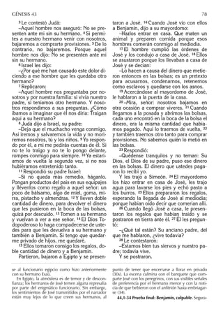 3 Le contestó Judá:
–Aquel hombre nos aseguró: No se pre-
senten ante mí sin su hermano. 4 Si permi-
tes a nuestro hermano venir con nosotros,
bajaremos a comprarte provisiones. 5 De lo
contrario, no bajaremos. Porque aquel
hombre nos dijo: No se presenten ante mí
sin su hermano.
6 Israel les dijo:
–¿Por qué me han causado este dolor di-
ciendo a ese hombre que les quedaba otro
hermano?
7 Replicaron:
–Aquel hombre nos preguntaba por no-
sotros y por nuestra familia: si vivía nuestro
padre, si teníamos otro hermano. Y noso-
tros respondimos a sus preguntas. ¿Cómo
íbamos a imaginar que él nos diría: Traigan
aquí a su hermano?
8 Judá dijo a Israel, su padre:
–Deja que el muchacho venga conmigo.
Así iremos y salvaremos la vida y no mori-
remos nosotros, tú y los niños. 9 Yo respon-
do por él, a mí me pedirás cuentas de él. Si
no te lo traigo y no te lo pongo delante,
rompes conmigo para siempre. 10 Ya estarí-
amos de vuelta la segunda vez, si no nos
hubiéramos entretenido tanto.
11 Respondió su padre Israel:
–Si no queda más remedio, háganlo.
Pongan productos del país en sus equipajes
y llévenlos como regalo a aquel señor: un
poco de bálsamo, algo de miel, goma, mi-
rra, pistacho y almendras. 12 Y lleven doble
cantidad de dinero, para devolver el dinero
que les pusieron en la boca de las bolsas,
quizá por descuido. 13 Tomen a su hermano
y vuelvan a ver a ese señor. 14 El Dios To-
dopoderoso lo haga compadecerse de uste-
des para que les devuelva a su hermano y
también a Benjamín. Si tengo que quedar-
me privado de hijos, me quedaré.
15 Ellos tomaron consigo los regalos, do-
ble cantidad de dinero y a Benjamín.
Partieron, bajaron a Egipto y se presen-
taron a José. 16 Cuando José vio con ellos
a Benjamín, dijo a su mayordomo:
–Hazlos entrar en casa. Que maten un
animal y preparen comida porque esos
hombres comerán conmigo al mediodía.
17 El hombre cumplió las órdenes de
José y los condujo a casa de José. 18 Ellos
se asustaron porque los llevaban a casa de
José y se decían:
–Lo hacen a causa del dinero que metie-
ron entonces en las bolsas; es un pretexto
para acusarnos, condenarnos, retenernos
como esclavos y quedarse con los asnos.
19 Acercándose al mayordomo de José,
le hablaron a la puerta de la casa.
20 –Mira, señor: nosotros bajamos en
otra ocasión a comprar víveres. 21 Cuando
llegamos a la posada y abrimos las bolsas,
cada uno encontró en la boca de la bolsa el
dinero, era la misma cantidad que había-
mos pagado. Aquí lo traemos de vuelta, 22
y también traemos otro tanto para comprar
provisiones. No sabemos quién lo metió en
las bolsas.
23 Respondió:
–Quédense tranquilos y no teman: Su
Dios, el Dios de su padre, puso ese dinero
en las bolsas. El dinero que ustedes paga-
ron lo recibí yo.
Y les trajo a Simeón. 24 El mayordomo
los hizo entrar en casa de José, les trajo
agua para lavarse los pies y echó pasto a
los burros. 25 Ellos prepararon los regalos,
esperando la llegada de José al mediodía;
porque habían oído decir que comerían allí.
26 Cuando llegó José a casa, le presen-
taron los regalos que habían traído y se
postraron en tierra ante él. 27 Él les pregun-
tó:
–¿Qué tal están? Su anciano padre, del
que me hablaron, ¿vive todavía?
28 Le contestaron:
–Estamos bien tus siervos y nuestro pa-
dre; todavía vive.
Y se postraron.
se al funcionario egipcio como hizo anteriormente
con su hermano Esaú.
En Egipto, la atmósfera es de temor y de descon-
ﬁanza; los hermanos de José temen alguna represalia
por parte del enigmático funcionario. Sin embargo,
los sentimientos de José transmitidos por el narrador
están muy lejos de lo que creen sus hermanos, al
punto de tener que encerrarse a llorar en privado
(30s). La escena culmina con el banquete que com-
parte José con los peregrinos, con sus visibles señales
de preferencia por el hermano menor y con la noti-
cia de que bebieron con el anﬁtrión hasta embriagar-
se (34).
44,1-34 Prueba ﬁnal: Benjamín, culpable. Segura-
GÉNESIS 43 78
 