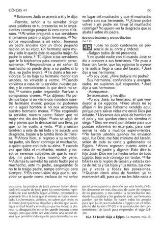 18 Entonces Judá se acercó a él y le dijo:
–Permite, señor, a tu servidor dirigir
unas palabras en tu presencia; no te impa-
cientes conmigo porque tú eres como el fa-
raón. 19 Mi señor preguntó a sus servidores
si teníamos padre o algún hermano. 20 No-
sotros respondimos a mi señor: Tenemos
un padre anciano con un chico pequeño
nacido en su vejez. Un hermano suyo mu-
rió y sólo le queda éste de aquella mujer. Su
padre lo adora. 21 Tú dijiste a tus servidores
que te lo trajéramos para conocerlo perso-
nalmente. 22 Respondimos a mi señor: El
muchacho no puede dejar a su padre; si lo
deja, su padre morirá. 23 Tú dijiste a tus ser-
vidores: Si no baja su hermano menor con
ustedes, no volverán a verme. 24 Cuando
volvimos a casa de tu servidor, nuestro pa-
dre, y le comunicamos lo que decía mi se-
ñor, 25 nuestro padre respondió: Vuelvan a
comprarnos víveres. 26 Le dijimos: No po-
demos bajar si no viene con nosotros nues-
tro hermano menor; porque no podemos
ver a aquel hombre si no nos acompaña
nuestro hermano menor. 27 Nos respondió
tu servidor, nuestro padre: Saben que mi
mujer me dio dos hijos: 28 uno se alejó de
mí y pienso que lo descuartizó una ﬁera, ya
que no he vuelto a verlo. 29 Si arrancan
también a éste de mi lado y le sucede una
desgracia, bajaré a la tumba lleno de triste-
za. 30 Ahora bien, si regreso a tu servidor,
mi padre, sin llevar conmigo al muchacho,
a quien quiere con toda su alma, 31 cuando
vea que falta el muchacho, morirá; y no-
sotros seremos culpables de que tu servi-
dor, mi padre, haya muerto de pena.
32 Además tu servidor ha salido ﬁador por el
muchacho, ante mi padre, asegurando: Si
no te lo traigo padre, rompe conmigo para
siempre. 33 En conclusión: deja que tu ser-
vidor se quede como esclavo de mi señor
en lugar del muchacho y que el muchacho
vuelva con sus hermanos. 34 ¿Cómo podré
volver a mi padre sin llevar al muchacho
conmigo? No quiero ver la desgracia que se
abatirá sobre mi padre.
Reconocimiento y reconciliación
(Sal 133)
1 José no pudo contenerse en pre-
sencia de su corte y ordenó:
–Salgan todos de mi presencia.
Y no quedó nadie con él cuando José se
dio a conocer a sus hermanos. 2 Se puso a
llorar tan fuerte, que los egipcios lo oyeron
y la noticia llegó a casa del faraón. 3 José
dijo a sus hermanos:
–Yo soy José. ¿Vive todavía mi padre?
Sus hermanos, confundidos y avergon-
zados, no supieron qué responder. 4 José
dijo a sus hermanos:
–Acérquense.
Se acercaron, y les dijo:
–Yo soy José, su hermano, el que ven-
dieron a los egipcios. 5 Pero ahora no se
aﬂijan ni les pese haberme vendido aquí;
porque para salvar vidas me envió Dios por
delante. 6 Llevamos dos años de hambre en
el país y nos quedan cinco sin siembra ni
siega. 7 Dios me envió por delante para que
puedan sobrevivir en este país, para con-
servar la vida a muchos supervivientes.
8 No fueron ustedes quienes me enviaron
aquí, fue Dios; me hizo ministro del faraón,
señor de toda su corte y gobernador de
Egipto. 9 Ahora regresen cuanto antes a
casa de mi padre y díganle: Esto dice tu
hijo José: Dios me ha hecho señor de todo
Egipto; baja acá conmigo sin tardar. 10 Ha-
bitarás en la región de Gosén y estarás cer-
ca de mí: tú y tus hijos y tus nietos, tus ove-
jas y vacas y todas tus posesiones.
11 Quedan cinco años de hambre: yo te
mantendré allí, para que no les falte nada a
45
una parte, las palabras de Judá parecen haber ablan-
dado el corazón de José, pero los sentimientos repri-
midos de José también llegan al límite, reventando y
poniendo ﬁn a la farsa que él mismo se había inven-
tado. Los hermanos, atónitos, no saben qué decir; es
el mismo José quien los absuelve y declara que su an-
tigua actitud hostil y el rechazo que los indujo a pla-
near su desaparición no se les puede imputar como
castigo, sino que debe ser vista como una acción di-
vina que permitió todo aquello para demostrar su es-
pecial preocupación y atención por esta familia (5-8).
Sin detenerse en más discursos de parte de ninguno
de los presentes, y tras señalar la reconciliación me-
diante las palabras y los gestos de José, sus hermanos
pueden por ﬁn hablar. Se hacen todos los arreglos
para que Jacob sea trasladado a Egipto con el bene-
plácito del faraón (17-20) y la constatación del con-
sentimiento de Jacob para emprender el viaje (21-
28).
46,1-34 Jacob viaja a Egipto. La manera más di-
GÉNESIS 44 80
 