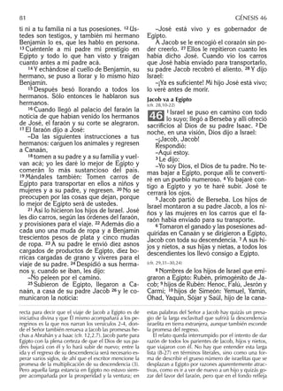 ti ni a tu familia ni a tus posesiones. 12 Us-
tedes son testigos, y también mi hermano
Benjamín lo es, que les hablo en persona.
13 Cuéntenle a mi padre mi prestigio en
Egipto y todo lo que han visto y traigan
cuanto antes a mi padre acá.
14 Y echándose al cuello de Benjamín, su
hermano, se puso a llorar y lo mismo hizo
Benjamín.
15 Después besó llorando a todos los
hermanos. Sólo entonces le hablaron sus
hermanos.
16 Cuando llegó al palacio del faraón la
noticia de que habían venido los hermanos
de José, el faraón y su corte se alegraron.
17 El faraón dijo a José:
–Da las siguientes instrucciones a tus
hermanos: carguen los animales y regresen
a Canaán,
18 tomen a su padre y a su familia y vuel-
van acá; yo les daré lo mejor de Egipto y
comerán lo más sustancioso del país.
19 Mándales también: Tomen carros de
Egipto para transportar en ellos a niños y
mujeres y a su padre, y regresen. 20 No se
preocupen por las cosas que dejan, porque
lo mejor de Egipto será de ustedes.
21 Así lo hicieron los hijos de Israel. José
les dio carros, según las órdenes del faraón,
y provisiones para el viaje. 22 Además dio a
cada uno una muda de ropa y a Benjamín
trescientos pesos de plata y cinco mudas
de ropa. 23 A su padre le envió diez asnos
cargados de productos de Egipto, diez bo-
rricas cargadas de grano y víveres para el
viaje de su padre. 24 Despidió a sus herma-
nos y, cuando se iban, les dijo:
–No peleen por el camino.
25 Subieron de Egipto, llegaron a Ca-
naán, a casa de su padre Jacob 26 y le co-
municaron la noticia:
–José está vivo y es gobernador de
Egipto.
A Jacob se le encogió el corazón sin po-
der creerlo. 27 Ellos le repitieron cuanto les
había dicho José. Cuando vio los carros
que José había enviado para transportarlo,
su padre Jacob recobró el aliento. 28 Y dijo
Israel:
–¡Ya es suﬁciente! Mi hijo José está vivo;
lo veré antes de morir.
Jacob va a Egipto
(cfr. 28,10-22)
1 Israel se puso en camino con todo
lo suyo; llegó a Berseba y allí ofreció
sacriﬁcios al Dios de su padre Isaac. 2 De
noche, en una visión, Dios dijo a Israel:
–¡Jacob, Jacob!
Respondió:
–Aquí estoy.
3 Le dijo:
–Yo soy Dios, el Dios de tu padre. No te-
mas bajar a Egipto, porque allí te converti-
ré en un pueblo numeroso. 4 Yo bajaré con-
tigo a Egipto y yo te haré subir. José te
cerrará los ojos.
5 Jacob partió de Berseba. Los hijos de
Israel montaron a su padre Jacob, a los ni-
ños y las mujeres en los carros que el fa-
raón había enviado para su transporte.
6 Tomaron el ganado y las posesiones ad-
quiridas en Canaán y se dirigieron a Egipto,
Jacob con toda su descendencia. 7 A sus hi-
jos y nietos, a sus hijas y nietas, a todos los
descendientes los llevó consigo a Egipto.
(cfr. 29,31–30,24)
8 Nombres de los hijos de Israel que emi-
graron a Egipto: Rubén, primogénito de Ja-
cob; 9 hijos de Rubén: Henoc, Falú, Jesrón y
Carmí; 10 hijos de Simeón: Yemuel, Yamín,
Ohad, Yaquín, Sójar y Saúl, hijo de la cana-
46
recta para decir que el viaje de Jacob a Egipto es de
iniciativa divina y que Él mismo acompañará a los pe-
regrinos es la que nos narran los versículos 2-4, don-
de el Señor también renueva a Jacob las promesas he-
chas a Abrahán y a Isaac (cfr. 12,2.7). Jacob parte para
Egipto con la plena certeza de que el Dios de sus pa-
dres bajará con él y lo hará subir de nuevo; entre la
ida y el regreso de su descendencia será necesario es-
perar varios siglos, de ahí que el escritor mencione la
promesa de la multiplicación de su descendencia (3).
Pero aquella larga estancia en Egipto no estuvo siem-
pre acompañada por la prosperidad y la ventura; en
estas palabras del Señor a Jacob hay quizás un presa-
gio de la larga esclavitud que sufrirá la descendencia
israelita en tierra extranjera, aunque también esconde
la promesa del regreso.
El relato queda interrumpido por el intento de dar
razón de todos los parientes de Jacob, hijos y nietos,
que viajaron con él. No hay que entender esta larga
lista (8-27) en términos literales, sino como una for-
ma de describir el grueso número de israelitas que se
desplazan a Egipto por razones aparentemente atrac-
tivas, como es ir a ver de nuevo a un hijo y quizás go-
zar del favor del faraón, pero que en el fondo reﬂeja
81 GÉNESIS 46
 