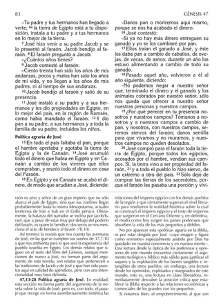 –Tu padre y tus hermanos han llegado a
verte; 6a la tierra de Egipto está a tu dispo-
sición, instala a tu padre y a tus hermanos
en lo mejor de la tierra.
7 José hizo venir a su padre Jacob y se
lo presentó al faraón. Jacob bendijo al fa-
raón. 8 El faraón preguntó a Jacob:
–¿Cuántos años tienes?
9 Jacob contestó al faraón:
–Ciento treinta han sido los años de mis
andanzas, pocos y malos han sido los años
de mi vida, y no llegan a los años de mis
padres, ni al tiempo de sus andanzas.
10 Jacob bendijo al faraón y salió de su
presencia.
11 José instaló a su padre y a sus her-
manos y les dio propiedades en Egipto, en
lo mejor del país, en la región de Ramsés,
como había mandado el faraón. 12 Y dio
pan a su padre, a sus hermanos y a toda la
familia de su padre, incluidos los niños.
Política agraria de José
13 En todo el país faltaba el pan, porque
el hambre apretaba y agotaba la tierra de
Egipto y la de Canaán. 14 José acumuló
todo el dinero que había en Egipto y en Ca-
naán a cambio de los víveres que ellos
compraban, y reunió todo el dinero en casa
del Faraón.
15 En Egipto y en Canaán se acabó el di-
nero, de modo que acudían a José, diciendo:
–Danos pan o moriremos aquí mismo,
porque se nos ha acabado el dinero.
16 José contestó:
–Si ya no hay más dinero entreguen su
ganado y yo se los cambiaré por pan.
17 Ellos traían el ganado a José, y éste
les daba pan a cambio de caballos, de ove-
jas, de vacas, de asnos; durante un año los
estuvo alimentando a cambio de todo su
ganado.
18 Pasado aquel año, volvieron a él al
año siguiente, diciendo:
–No podemos negar a nuestro señor
que, terminado el dinero y el ganado y los
animales cobrados por nuestro señor, sólo
nos queda que ofrecer a nuestro señor
nuestras personas y nuestros campos.
19 ¿Por qué perecer en tu presencia no-
sotros y nuestros campos? Tómanos a no-
sotros y a nuestros campos a cambio de
pan, y nosotros, con nuestros campos, se-
remos siervos del faraón; danos semilla
para que vivamos y no muramos, y nues-
tros campos no queden desolados.
20 José compró para el faraón toda la tie-
rra de Egipto, porque todos los egipcios,
acosados por el hambre, vendían sus cam-
pos. Sí, la tierra vino a ser propiedad del fa-
raón, 21 y a todo el pueblo lo hizo siervo, de
un extremo a otro del país. 22 Sólo dejó de
comprar las tierras de los sacerdotes, por-
que el faraón les pasaba una porción y viví-
raón es amo y señor de un gran imperio que no sólo
abarca el país de Egipto, sino que sus conﬁnes llegan
probablemente hasta la misma Mesopotamia, actuales
territorios de Irán e Irak en el Golfo pérsico. Obvia-
mente, la balanza del narrador se inclina por Jacob/Is-
rael, que a pesar de estar muy por debajo del poderío
del faraón, es quien lo bendice; dos veces se nos men-
ciona el acto de bendecir al faraón (7b.10).
Así termina la novela que nos cuenta las aventuras
de José, en las que se cumplen sus sueños de 37,7-10
y que nos ambienta para lo que será la experiencia del
pueblo israelita en Egipto. Los demás relatos que si-
guen en el resto del libro del Génesis, aunque men-
cionen de nuevo a José, no forman parte del argu-
mento de esta novela; son relatos que pertenecen a
las tradiciones de Jacob y de José y que han sido pues-
tos aquí en calidad de apéndices, pero con una inten-
cionalidad muy bien deﬁnida.
47,13-28 Política agraria de José. En realidad,
esta sección no forma parte del argumento de la no-
vela sobre la vida de José; pero es, con todo, el pasa-
je que recoge en forma asombrosamente sintética las
relaciones del imperio egipcio con los demás pueblos
de la región y que ciertamente superan el nivel litera-
rio para revelarnos la realidad histórica sobre la cual
se construyó el imperio egipcio y el resto de imperios
que surgieron en el Cercano Oriente y, en definitiva,
el modo como hoy surgen los países poderosos que
absorben la vida de los más pequeños y débiles.
No por aparecer esta «política» agraria en la Biblia,
ni por estar dirigida por José –cuya imagen y ﬁgura
como «ministro» especialmente asistido por Dios ha
quedado en nuestra conciencia y en nuestra mente–.
Una lectura desde la óptica de los poderosos y opre-
sores de este mundo encuentra ciertamente el argu-
mento teológico y bíblico más válido para justiﬁcar el
saqueo y la explotación de los bienes tangibles e in-
tangibles de otros pueblos; sin embargo, una lectura
desde los oprimidos, explotados y marginados de este
mundo, esto es, una lectura en clave liberadora, in-
mediatamente descubre la posición crítica que esta-
blece la Biblia respecto a las relaciones económicas y
comerciales de los grandes con los pequeños.
Si notamos bien, el empobrecimiento al que son
83 GÉNESIS 47
 