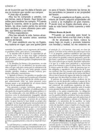 an de la porción que les daba el faraón; por
eso no tuvieron que vender sus campos.
23 José dijo al pueblo:
–Hoy los he comprado a ustedes, con
sus tierras, para el faraón. Aquí tienen se-
millas para sembrar los campos. 24 Cuando
llegue la cosecha, darán la quinta parte al
faraón, las otras cuatro partes les servirán
para sembrar y como alimento para uste-
des, sus familias y sus niños.
25 Ellos respondieron:
–Nos has salvado la vida, hemos alcan-
zado el favor de nuestro señor; seremos
siervos del faraón.
26 Y José estableció una ley en Egipto,
hoy todavía en vigor: que una quinta parte
es para el faraón. Solamente las tierras de
los sacerdotes no pasaron a ser propiedad
del faraón.
27 Israel se estableció en Egipto, en el te-
rritorio de Gosén; adquirió propiedades allí
y creció y se multiplicó en gran manera.
28 Jacob vivió en Egipto diecisiete años, y
toda su vida fueron ciento cuarenta y siete
años.
Últimos deseos de Jacob
29 Cuando se acercaba para Israel la
hora de morir, llamó a su hijo José y le dijo:
–Si he alcanzado tu favor, coloca tu
mano bajo mi muslo y promete tratarme
con bondad y lealtad; no me entierres en
sometidos los pueblos con el argumento del hambre
es paulatino, lento, pero eﬁcaz y contundente:
1. Se absorbe todo el dinero, la capacidad de ad-
quisición (14s). Hoy se ﬁjan unas reglas cambiarias
que permiten a una moneda adquirir todo el valor
frente a la cual las demás quedan completamente des-
valorizadas.
2. Se absorben los bienes o las posesiones, en este
caso el ganado (17s); en deﬁnitiva, los recursos natu-
rales con que cada país cuenta para la subsistencia de
sus ciudadanos. Hoy no sería tanto ganado cuanto
metales, petróleo, maderas, animales exóticos, pro-
ductos cultivados, manufacturas...
3. Agotado el dinero y los ganados no quedan sino
las personas y los campos que acosados por el hambre
se convierten en la única prenda de cambio para se-
guir sobreviviendo (20s); así, tanto personas como
campos pasan a ser propiedad de un mismo dueño
que se ha ido apoderando de todo.
Hoy, personas y campos –territorios, países– viven
esta idéntica realidad: el hambre, el subdesarrollo y el
alto grado de corrupción política de países pobres y ri-
cos, han embarcado a los más débiles en lo que co-
nocemos como la absolutamente impagable «deuda
externa», cuya consecuencia inmediata es el poner a
todos –personas y campos– al servicio de un mismo
señor. La gran mayoría lo hace desde su propio sitio
de origen; no hay que desplazarse necesariamente en
calidad de siervo al país de nuestro acreedor; ese ser-
vicio y esa esclavitud la tenemos que vivir en nuestro
propio suelo, soportando los ajustes y «recomenda-
ciones» –obligaciones– de los dueños del mundo, re-
nunciando obligadamente a los beneﬁcios de la salud,
de la educación, de la ciencia y la cultura, servicios
públicos, inversión social, propiedad intelectual... en
aras del servicio a la deuda externa –eterna– que aho-
ga lenta y paulatinamente a más de la mitad del mun-
do.
La sutil denuncia y condena de la Biblia a este pro-
ceso de empobrecimiento que inmediatamente se re-
vela como contrario al plan divino la encontramos en
el versículo 25, si lo leemos, claro está, en clave de
justicia. Con base en los criterios de justicia que en Gn
1–11 se propone, podemos establecer que aquí hay
una abierta denuncia contra el sistema empobrecedor
que utilizan los grandes contra los pequeños, pues lle-
gan hasta a pervertir el concepto de justicia haciendo
ver como justo lo que es injusto, llamando «salvación»
a lo que es a todas luces perjudicial y esclavizante
para el ser humano y para la misma tierra. ¿No es ésa
la misma suerte de miles y miles de personas que es-
tán obligadas a «agradecer» la explotación de la que
son víctimas? ¿No nos muestra este pasaje la antítesis
más clara del plan del Creador de los inicios del libro?
¿No es ésta la puerta de ingreso de todos los males del
mundo que nos describen los relatos de Gn 3–11?
El proceso de empobrecimiento moderno de los
países en vías de desarrollo conlleva el saqueo de los
bienes y la negación de oportunidades reales de liber-
tad comercial, de condiciones equitativas de inter-
cambio, y luego se pretende aparentar ante el mundo
como grandes benefactores enviando «ayudas» y «do-
naciones» a los países empobrecidos. La obligación
moral de nuestras Iglesias y grupos comprometidos
con los pueblos debería orientarse hacia una resisten-
cia efectiva contra tales ayudas que sólo patrocinan el
asistencialismo paternalista y afectan a la libertad, la
dignidad y la autonomía de los pueblos; no tanta
«ayuda» ni obras de «beneﬁcencia», sino más condi-
ciones de equidad y mayor empeño en el justo repar-
to de los bienes creados y mayor apoyo al libre de-
sarrollo de los pueblos. Con este pasaje nos vamos
acercando cada vez más a la constatación histórica y
dolorosamente triste del extremo al que llegan la co-
dicia y el egoísmo humanos que desde los primeros
capítulos del Génesis quiere hacernos entender el re-
dactor o los redactores del Pentateuco.
47,29-31 Últimos deseos de Jacob. Los versículos
27s resumen el bienestar y la prosperidad que han al-
canzado Jacob y su familia en Egipto, signos claros en
la mentalidad semita de la bendición divina; pero a
pesar de esta constatación y de todo el bien que su
GÉNESIS 47 84
 