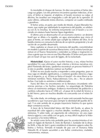 Es inevitable el choque de fuerzas. En diez encuentros el Señor des-
carga sus golpes. Los dos primeros encuentros quedan indecisos; al ter-
cero, el Señor se impone; al séptimo, el faraón reconoce su culpa; al
décimo, los israelitas son empujados a salir del país de la opresión. El
autor último, utilizando textos diversos, compone un cuadro estilizado
y grandioso.
El Señor actúa, en parte, por medio de Moisés, el gran liberador hu-
mano, que repite por adelantado la experiencia del pueblo, se solidari-
za con él, lo moviliza. Se enfrenta tenazmente con el faraón y va cre-
ciendo en estatura hasta hacerse ﬁgura legendaria.
El último acto se desenvuelve en un escenario cósmico: un desierto
hostil que se dilata a la espalda, un agua amenazadora que cierra el
paso al frente, un viento aliado que cumple las órdenes de Dios. En la
batalla cósmica se consuma la derrota de un ejército prepotente y la sal-
vación de un pueblo desarmado.
Estos capítulos se clavan en la memoria del pueblo, convirtiéndose
en modelo o patrón de sucesivas liberaciones; con la misma función pe-
netran en el Nuevo Testamento y extienden su inﬂujo e inspiración in-
cluso a gente que no cree en ese Dios liberador. El Señor será para siem-
pre en Israel «el que nos sacó de Egipto, de la esclavitud».
Historicidad. ¿Quiso el autor escribir historia, o sea, relatar hechos
sucedidos? En caso aﬁrmativo, ¿qué criterios y técnicas narrativas em-
pleó? Partiendo del texto, ¿podemos reconstruir un proceso histórico? Y
si esto es posible, ¿podemos rastrear sus huellas?
El libro no nos ayuda mucho a responder a estas preguntas, pues es
muy vago en detalles signiﬁcativos, y contiene grandes silencios y lagu-
nas al respecto, p. ej. ¿Cómo se llama el faraón? –En otros libros se su-
ministran nombres: Necó, Nabucodonosor, Ciro, etc.–. No se aducen
fechas. Casi todo es anónimo e indiferenciado.
Fuera del libro no encontramos en la literatura circundante refe-
rencias precisas a los hechos narrados. La arqueología de Palestina
ofrece un testimonio ambiguo. Evidencia movimientos de población y
cambios culturales hacia el 1200 a.C. al pasar de la edad de bronce a
la del hierro; pero en muchos detalles no concuerda con el relato bí-
blico.
No cabe duda, sin embargo, que el autor está narrando hechos que
sucedieron y que marcaron para siempre la identidad del pueblo de Is-
rael. Y es este sentido de su propia trayectoria histórica lo que quiere
dejar constancia escrita.
A favor de la historicidad básica del libro del Éxodo, se aduce la
exactitud del color egipcio y muchos detalles: nombres, prácticas, fe-
nómenos. Y sobre todo, un argumento de coherencia: sin una expe-
riencia egipcia y una salida con un guía, es muy difícil explicar la histo-
ria sucesiva y los textos bíblicos.
Se señala como fecha más probable para los acontecimientos el rei-
nado en Egipto de Ramsés II, nieto de Ramsés I, fundador de la dinas-
tía XVIII, e hijo de Seti I, quien restableció el dominio egipcio sobre Pa-
lestina y Fenicia. Firmado el tratado de paz con el monarca hitita
Hatusilis III, el faraón sucumbió a una ﬁebre constructora; ciudades,
monumentos, estatuas.
ÉXODO 90
 