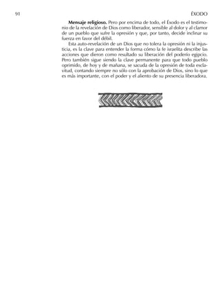 Mensaje religioso. Pero por encima de todo, el Éxodo es el testimo-
nio de la revelación de Dios como liberador, sensible al dolor y al clamor
de un pueblo que sufre la opresión y que, por tanto, decide inclinar su
fuerza en favor del débil.
Esta auto-revelación de un Dios que no tolera la opresión ni la injus-
ticia, es la clave para entender la forma cómo la fe israelita describe las
acciones que dieron como resultado su liberación del poderío egipcio.
Pero también sigue siendo la clave permanente para que todo pueblo
oprimido, de hoy y de mañana, se sacuda de la opresión de toda escla-
vitud, contando siempre no sólo con la aprobación de Dios, sino lo que
es más importante, con el poder y el aliento de su presencia liberadora.
91 ÉXODO
 
