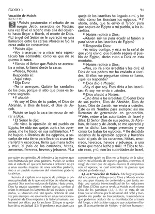 Vocación de Moisés
(Jue 6,11-16)
1 Moisés pastoreaba el rebaño de su
suegro Jetró, sacerdote de Madián;
una vez llevó el rebaño más allá del desier-
to hasta llegar a Horeb, el monte de Dios.
2 El ángel del Señor se le apareció en una
llamarada entre las zarzas. Moisés se ﬁjó: la
zarza ardía sin consumirse.
3 Moisés dijo:
–Voy a acercarme a mirar este espec-
táculo tan admirable: cómo es que no se
quema la zarza.
4 Viendo el Señor que Moisés se acerca-
ba a mirar, lo llamó desde la zarza:
–Moisés, Moisés.
Respondió él:
–Aquí estoy.
5 Dijo Dios:
–No te acerques. Quítate las sandalias
de los pies, porque el sitio que pisas es te-
rreno sagrado.
6 Y añadió:
–Yo soy el Dios de tu padre, el Dios de
Abrahán, el Dios de Isaac, el Dios de Ja-
cob.
Moisés se tapó la cara temeroso de mi-
rar a Dios.
7 El Señor le dijo:
–He visto la opresión de mi pueblo en
Egipto, he oído sus quejas contra los opre-
sores, me he ﬁjado en sus sufrimientos. 8 Y
he bajado a librarlos de los egipcios, a sa-
carlos de esta tierra para llevarlos a una tie-
rra fértil y espaciosa, tierra que mana leche
y miel, el país de los cananeos, hititas,
amorreos, fereceos, heveos y jebuseos. 9 La
3
queja de los israelitas ha llegado a mí, y he
visto cómo los tiranizan los egipcios. 10 Y
ahora, anda, que te envío al faraón para
que saques de Egipto a mi pueblo, a los is-
raelitas.
11 Moisés replicó a Dios:
–¿Quién soy yo para acudir al faraón o
para sacar a los israelitas de Egipto?
12 Respondió Dios:
–Yo estoy contigo, y ésta es la señal de
que yo te envío: que cuando saques al pue-
blo de Egipto, darán culto a Dios en esta
montaña.
13 Moisés replicó a Dios:
–Mira, yo iré a los israelitas y les diré: el
Dios de sus padres me ha enviado a uste-
des. Si ellos me preguntan cómo se llama,
¿qué les respondo?
14 Dios dijo a Moisés:
–Soy el que soy. Esto dirás a los israeli-
tas: Yo soy me envía a ustedes.
15 Dios añadió a Moisés:
–Esto dirás a los israelitas: El Señor Dios
de sus padres, Dios de Abrahán, Dios de
Isaac, Dios de Jacob, me envía a ustedes.
Éste es mi Nombre para siempre: así me
llamarán de generación en generación.
16 Vete, reúne a las autoridades de Israel y
diles: El Señor Dios de sus padres, de Abra-
hán, de Isaac y de Jacob, se me apareció y
me ha dicho: Los tengo presentes y veo
cómo los tratan los egipcios. 17 He decidido
sacarlos de la opresión egipcia y hacerlos
subir al país de los cananeos, hititas, amo-
rreos, fereceos, heveos y jebuseos, a una
tierra que mana leche y miel. 18 Ellos te ha-
rán caso, y tú, con las autoridades de Israel,
por quien es oprimido. Al defender a las mujeres que
son maltratadas por unos pastores, Moisés se acerca
más al instante en que será llamado a defender, no ya
a unas cuantas mujeres de unos sencillos pastores,
sino a un pueblo numeroso del mismísimo poderío
faraónico.
Remata el capítulo una especie de prólogo o pri-
mera pincelada de lo que será el tipo de relación que
asumirá Dios con los esclavos de Egipto. Hasta ahora,
Dios ha estado «ausente» y nótese que su «arribo» al
relato lo motivan los lamentos de los esclavos y opri-
midos, su situación real. Así queda deﬁnida de una
vez para siempre –no solamente en estas narraciones–
la posición de Dios respecto a la historia humana: «se
interesó por ellos», por los esclavos (25) que se queja-
ban de su esclavitud (23). Si perdemos esta clave para
comprender quién es Dios en la historia de la salva-
ción y en la historia de nuestros pueblos, corremos el
riesgo de creer que de alguna manera él «simpatiza»
con el opresor, lo cual contradice la postura que
adoptó ya desde aquí.
3,1–4,17 Vocación de Moisés. Este largo episodio
del encuentro y diálogo entre Dios y Moisés encie-
rra una gran riqueza de contenido y, por tanto, re-
fleja una variada intencionalidad de los redactores
del libro. El Dios que se revela a Moisés es el mismo
Dios de los patriarcas (3,6.13.15); se trata de un
Dios que se interesa por la situación del débil y mar-
ginado sin perder su trascendencia, trascendencia
que podemos deducir de su manifestación a través
del fuego, y del carácter sagrado que adquiere el lu-
gar. El acercamiento de Moisés –y del ser humano–
ÉXODO 3 94
 