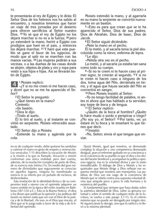 te presentarás al rey de Egipto y le dirás: El
Señor Dios de los hebreos nos ha salido al
encuentro, y nosotros tenemos que hacer
un viaje de tres jornadas por el desierto
para ofrecer sacriﬁcios al Señor nuestro
Dios. 19 Yo sé que el rey de Egipto no los
dejará marchar si no es a la fuerza; 20 pero
yo extenderé la mano, heriré a Egipto con
prodigios que haré en el país, y entonces
los dejará marchar. 21 Y haré que este pue-
blo se gane el favor de los egipcios, de
modo que al salir no se marchen con las
manos vacías. 22 Las mujeres pedirán a sus
vecinas, o a las dueñas de las casas donde
se alojen, objetos de plata y oro y ropa para
vestir a sus hijos e hijas. Así se llevarán bo-
tín de Egipto.
1 Moisés replicó:
–¿Y si no me creen ni me hacen caso,
y dicen que no se me ha aparecido el Se-
ñor?
2 El Señor le preguntó:
–¿Qué tienes en la mano?
Contestó:
–Un bastón.
3 Dios le dijo:
–Tíralo al suelo.
Él lo tiró al suelo, y al instante se con-
virtió en serpiente. Moisés retrocedió asus-
tado.
4 El Señor dijo a Moisés:
–Extiende tu mano y agárrala por la
cola.
4
Moisés extendió la mano, y al agarrarla
en su mano la serpiente se convirtió nueva-
mente en un bastón.
5 –Esto es para que crean que se te ha
aparecido el Señor, Dios de sus padres,
Dios de Abrahán, Dios de Isaac, Dios de
Jacob.
6 El Señor siguió diciéndole:
–Mete la mano en el pecho.
Él la metió, y al sacarla tenía la piel des-
colorida como la nieve, enferma de lepra.
7 Le dijo:
–Métela otra vez en el pecho.
La metió, y al sacarla ya estaba tan sana
como todo su cuerpo.
8 –Si no te creen ni te hacen caso al pri-
mer signo, te creerán al segundo. 9 Y si no
te creen ni hacen caso a ninguno de los
dos, toma agua del Nilo, derrámala en tie-
rra, y el agua que hayas sacado del Nilo se
convertirá en sangre.
10 Pero Moisés insistió al Señor:
–Yo no tengo facilidad de palabra, ni an-
tes ni ahora que has hablado a tu servidor;
soy torpe de boca y de lengua.
11 El Señor replicó:
–¿Quién da la boca al hombre? ¿Quién
lo hace mudo o sordo o perspicaz o ciego?
¿No soy yo, el Señor? 12 Por tanto, ve; yo
estaré en tu boca y te enseñaré lo que tie-
nes que decir.
13 Insistió:
–No, Señor; envía el que tengas que en-
viar.
no es de cualquier modo, debe quitarse las sandalias
y cubrirse el rostro en gesto de respeto y veneración.
Los versículos 7-15 describen la vocación de Moisés
y la misión a la que es llamado. Vocación y misión
conforman una única realidad, pero dan cuenta,
además, de la revelación completa de parte de Dios,
de su esencia más íntima (7s). En medio del gran nú-
mero de divinidades que seguramente se conocían
en aquellos lugares, ninguna ha manifestado su
esencia ni su interés por un puñado de esclavos, de
desheredados.
Esta revelación de la identidad divina y de su com-
promiso total y eterno con el oprimido adquiere un
nuevo sentido en la época del exilio israelita en Babi-
lonia (587-534 a.C.). Ésta es la Buena Noticia: el dios
o los dioses que justiﬁcan la opresión y las políticas del
faraón no tienen nada que ver con el Dios de la justi-
cia y de la libertad; «Yo soy» es el Dios que rescata, el
Dios que se lo juega todo a favor de la vida y de la li-
bertad del oprimido.
Quizá Moisés, igual que nosotros, ve demasiado
compleja la situación y una competencia demasiado
desigual, pues el referente grabado en su conciencia y
en la conciencia de su pueblo es que el dios o los dio-
ses del faraón bendicen y acompañan la política opre-
sora egipcia; ésa es la voluntad divina y por lo tanto
inmodiﬁcable. El diálogo de Dios y Moisés y las in-
quietudes que Moisés dirige a Dios reﬂejan ese es-
quema mental que nosotros aún manejamos. Las pa-
labras de Dios son ese rasgo de la conciencia de
Moisés que se rebela contra una supuesta voluntad di-
vina que aniquila poco a poco la vida humana y la
existencia del pueblo.
Es fundamental que siempre que haya dudas sobre
la auténtica identidad de Dios, sobre su genuina vo-
luntad y sobre el sentido de cualquier texto de la Es-
critura, se vuelva a este pasaje 3,7-15. Es el criterio
máximo que no puede ser derogado por ningún otro.
Ni siquiera Jesús lo derogó, sino que lo ratiﬁcó y lo lle-
vó a la máxima plenitud.
95 ÉXODO 4
 