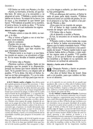 14 El Señor se irritó con Moisés y le dijo:
–Aarón, tu hermano, el levita, sé que ha-
bla bien. Él viene ya a tu encuentro y se
alegrará al verte. 15 Háblale y ponle mis pa-
labras en la boca. Yo estaré en tu boca y en
la suya, y les enseñaré lo que tienen que
hacer. 16 Él hablará al pueblo en tu nombre,
él será tu boca, tú serás su dios. 17 Tú toma
el bastón con el cual realizarás los signos.
Moisés vuelve a Egipto
18 Moisés volvió a casa de Jetró, su sue-
gro, y le dijo:
–Voy a volver a Egipto a ver si mis her-
manos viven todavía.
Jetró le contestó:
–Puedes irte en paz.
19 El Señor dijo a Moisés en Madián:
–Vuelve a Egipto, que han muerto los
que intentaban matarte.
20 Moisés tomó a su mujer y a sus hijos,
los montó en asnos y se encaminó a Egip-
to. En la mano llevaba el bastón prodigio-
so.
21 El Señor dijo a Moisés:
–Mientras vuelves a Egipto, fíjate en los
prodigios que he puesto a tu disposición,
porque los tienes que hacer delante del fa-
raón. Yo lo pondré terco y no dejará salir al
pueblo. 22 Tú le dirás: Así dice el Señor: Is-
rael es mi hijo primogénito, 23 y yo te orde-
no que dejes salir a mi hijo para que me sir-
va; si te niegas a soltarlo, yo daré muerte a
tu hijo primogénito.
24 En un albergue del camino, el Señor le
salió al paso para darle muerte. 25 Séfora
entonces tomó un cuchillo de piedra, le cor-
tó el prepucio a su hijo, lo aplicó a las par-
tes de Moisés y dijo:
–Eres para mí un marido de sangre.
26 Y el Señor lo dejó cuando ella dijo:
marido de sangre –por la circuncisión–.
27 El Señor dijo a Aarón:
–Ve al desierto a recibir a Moisés.
Él fue, lo encontró en el monte de Dios
y lo besó.
28 Moisés contó a Aarón todas las cosas
que el Señor le había encomendado y los
signos que le había mandado hacer. 29 Moi-
sés y Aarón fueron y reunieron a las autori-
dades de Israel. 30 Aarón repitió todo lo que
el Señor había dicho a Moisés, y éste reali-
zó los signos ante el pueblo. 31 El pueblo
creyó, y al oír que el Señor se ocupaba de
los israelitas y se ﬁjaba en su opresión, se
inclinaron en actitud de adoración.
Moisés y Aarón ante el faraón
(1 Re 12)
1 Después Moisés y Aarón se presen-
taron al faraón, y le dijeron:
–Así dice el Señor Dios de Israel: Deja
salir a mi pueblo, para que celebre mi ﬁes-
ta en el desierto.
5
4,18-31 Moisés vuelve a Egipto. Esta última parte
del capítulo presenta al menos tres secciones: 1. Moi-
sés regresa a Egipto con el consentimiento de su sue-
gro (18), la conﬁrmación de dicha decisión por parte
de Dios (19) y el anuncio de la futura terquedad del
faraón que acarreará las plagas, la última de las cuales
será la muerte de los primogénitos. 2. La segunda des-
cribe una situación difícil de entender: el intento del
Señor de asesinar a Moisés, lo cual hace que Séfora,
su esposa, se apresure a circuncidar a su hijo y decla-
rar a Moisés como esposo de sangre, después de un-
tarle con la sangre de su hijo (24-26). Se trata de una
extraña tradición sobre Moisés y sobre el rito de la cir-
cuncisión que, al parecer, no resultó demasiado clara
para los redactores del texto, ya que el versículo 26b
intenta explicar dicho ritual sin conseguirlo. 3. El en-
cuentro de Moisés y Aarón y el convencimiento de las
autoridades israelitas para preparar el encuentro con
el faraón.
El motivo de la alegría y de la fe de la gente era que
Dios se ocupaba de los israelitas y se ﬁjaba en su opre-
sión (31). Ésta es la clave que también tiene que mo-
ver la fe de nuestros pueblos. Este «ocuparse» y «ﬁjar-
se» en la opresión no son eventos de un pasado que
quedaron allá, como si a Dios sólo le hubiera intere-
sado aquella gente, su situación y nada más. Siempre
que haya hombres, mujeres y niños que sufren opre-
sión, violencia y muerte habrá también un «ocuparse»
y un «ﬁjarse» por parte de Dios.
5,1–6,1 Moisés y Aarón ante el faraón. Comienza
la aventura con la necesaria entrevista con el faraón.
Para los egipcios y seguramente para muchos extran-
jeros, entre ellos quizás algunos israelitas, el faraón era
algo así como un dios. El hecho de que recibiera a es-
tos «mortales» era ya una gran «bondad» de su parte.
La situación se pone tensa cuando se le da la noticia
de que el Señor, el Dios de Israel (1) quiere que su
pueblo salga de Egipto. La reacción del faraón es nor-
mal: ¿Quién es ese Dios? ¿Es que puede tener más po-
der que el mismo faraón? ¿Podrá el Dios de unos es-
clavos atreverse a dar órdenes al faraón y a la
divinidad que él mismo representa? La respuesta es un
«no» contundente y la reacción, la intensiﬁcación de
las tareas, con lo cual el faraón busca demostrar su po-
der sobre los israelitas y sobre su Dios (4-18). Los in-
tentos de negociación de los inspectores israelitas
ÉXODO 4 96
 