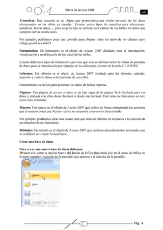Pág. 9
Biblia de Access 2007
wk
Consultas: Una consulta es un objeto que proporciona una visión personal de los datos
almacenados en las tablas ya creadas. Existen varios tipos de consultas para seleccionar,
actualizar, borrar datos,..., pero en principio se utilizan para extraer de las tablas los datos que
cumplen ciertas condiciones.
Por ejemplo, podríamos crear una consulta para obtener todos los datos de los clientes cuyo
código postal sea 46625.
Formularios: Un formulario es el objeto de Access 2007 diseñado para la introducción,
visualización y modificación de los datos de las tablas.
Existen diferentes tipos de formularios pero los que más se utilizan tienen la forma de pestañas
de datos para la introducción por ejemplo de los diferentes clientes de la tabla CLIENTES.
Informes: Un informe es el objeto de Access 2007 diseñado para dar formato, calcular,
imprimir y resumir datos seleccionados de una tabla.
Generalmente se utiliza para presentar los datos de forma impresa.
Páginas: Una página de acceso a datos es un tipo especial de página Web diseñada para ver
datos y trabajar con ellos desde Internet o desde una intranet. Este tema lo trataremos en otro
curso más avanzado.
Macros: Una macro es el objeto de Access 2007 que define de forma estructurada las acciones
que el usuario desea que Access realice en respuesta a un evento determinado.
Por ejemplo, podríamos crear una macro para que abra un informe en respuesta a la elección de
un elemento de un formulario.
Módulos: Un módulo es el objeto de Access 2007 que contiene procedimientos personales que
se codifican utilizando Visual Basic.
Crear una base de datos
Para crear una nueva base de datos debemos:
Hacer clic sobre la opción Nuevo del Botón de Office (haciendo clic en el icono de Office en
la parte superior izquierda de la pantalla) que aparece a la derecha de la pantalla.
 