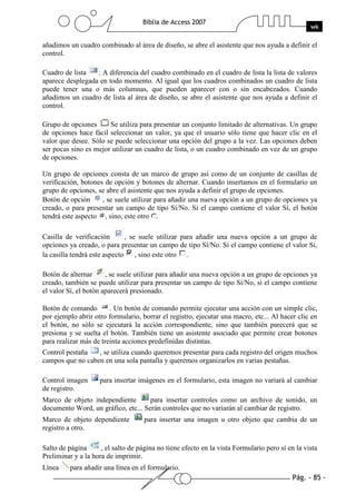 Pág. - 85 -
Biblia de Access 2007
wk
añadimos un cuadro combinado al área de diseño, se abre el asistente que nos ayuda a definir el
control.
Cuadro de lista . A diferencia del cuadro combinado en el cuadro de lista la lista de valores
aparece desplegada en todo momento. Al igual que los cuadros combinados un cuadro de lista
puede tener una o más columnas, que pueden aparecer con o sin encabezados. Cuando
añadimos un cuadro de lista al área de diseño, se abre el asistente que nos ayuda a definir el
control.
Grupo de opciones Se utiliza para presentar un conjunto limitado de alternativas. Un grupo
de opciones hace fácil seleccionar un valor, ya que el usuario sólo tiene que hacer clic en el
valor que desee. Sólo se puede seleccionar una opción del grupo a la vez. Las opciones deben
ser pocas sino es mejor utilizar un cuadro de lista, o un cuadro combinado en vez de un grupo
de opciones.
Un grupo de opciones consta de un marco de grupo así como de un conjunto de casillas de
verificación, botones de opción y botones de alternar. Cuando insertamos en el formulario un
grupo de opciones, se abre el asistente que nos ayuda a definir el grupo de opciones.
Botón de opción , se suele utilizar para añadir una nueva opción a un grupo de opciones ya
creado, o para presentar un campo de tipo Sí/No. Si el campo contiene el valor Sí, el botón
tendrá este aspecto , sino, este otro .
Casilla de verificación , se suele utilizar para añadir una nueva opción a un grupo de
opciones ya creado, o para presentar un campo de tipo Sí/No. Si el campo contiene el valor Sí,
la casilla tendrá este aspecto , sino este otro .
Botón de alternar , se suele utilizar para añadir una nueva opción a un grupo de opciones ya
creado, también se puede utilizar para presentar un campo de tipo Sí/No, si el campo contiene
el valor Sí, el botón aparecerá presionado.
Botón de comando . Un botón de comando permite ejecutar una acción con un simple clic,
por ejemplo abrir otro formulario, borrar el registro, ejecutar una macro, etc... Al hacer clic en
el botón, no sólo se ejecutará la acción correspondiente, sino que también parecerá que se
presiona y se suelta el botón. También tiene un asistente asociado que permite crear botones
para realizar más de treinta acciones predefinidas distintas.
Control pestaña , se utiliza cuando queremos presentar para cada registro del origen muchos
campos que no caben en una sola pantalla y queremos organizarlos en varias pestañas.
Control imagen para insertar imágenes en el formulario, esta imagen no variará al cambiar
de registro.
Marco de objeto independiente para insertar controles como un archivo de sonido, un
documento Word, un gráfico, etc... Serán controles que no variarán al cambiar de registro.
Marco de objeto dependiente para insertar una imagen u otro objeto que cambia de un
registro a otro.
Salto de página , el salto de página no tiene efecto en la vista Formulario pero sí en la vista
Preliminar y a la hora de imprimir.
Línea para añadir una línea en el formulario.
 