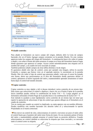 Pág. - 87 -
Biblia de Access 2007
wk
Añadir controles
Para añadir al formulario un nuevo campo del origen, deberás abrir la Lista de campos
haciendo clic en el botón Agregar campos existentes en la pestaña Diseño. En esta ventana
aparecen todos los campos del origen del formulario. A continuación hacer clic sobre el campo
a añadir y sin soltar el botón del ratón arrastrar el campo en el área del formulario hasta el lugar
donde queremos que aparezca el campo. Access creará automáticamente una etiqueta con el
nombre del campo, y un cuadro de texto asociado al campo.
También podremos añadir campos de otras tablas distintas a la de origen.
Si queremos añadir otro tipo de control, como por ejemplo una imagen, utiliza la sección
Controles y campos que hemos visto en el apartado anterior, lo encontrarás en la pestaña
Diseño. Haz clic sobre el tipo de control que queremos añadir, verás que el cursor ha tomado
otra forma, ahora nos posicionamos en el área del formulario donde queremos definir el
control, apretamos el botón izquierdo del ratón y manteniéndolo apretado arrastramos el ratón
hasta dejar el control del tamaño deseado.
Copiar controles
Copiar controles es muy rápido y útil si deseas introducir varios contorles de un mismo tipo.
Sólo tienes que seleccionar el control a duplicar y hacer clic en el botón Copiar de la pestaña
Inicio (también puedes utilizar la combinación de teclas Ctrl + C). Luego pégalos en el
formulario utilizando el botón Pegar de la pesaña Inicio o la combinación de teclas Ctrl + V.
Este método te ayudará a crear rápidamente varios controles de un mismo tipo sin tener que
repetir la operación de seleccionar el tipo de control que quieres dibujar en el formulario en el
cuadro de controles.
Ten en cuenta que cuando un control es duplicado, su copia aparece con un nombre diferente.
Puedes modificar este nombre haciendo clic derecho sobre él y seleccionando la opción
Propiedades en el menú contextual.
Para mover un control de sitio, seleccionamos el control y movemos un poco el ratón sobre
el control hasta que el puntero del ratón tome forma de mano. En ese momento pulsar el botón
del ratón y manteniéndolo pulsado arrastrar el control hasta su posición definitiva. Cuando
seleccionamos un control también se selecciona la etiqueta que tiene asociada y se moverán
tanto el control como su etiqueta.
 
