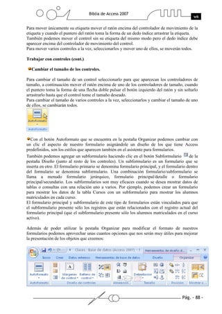 Pág. - 88 -
Biblia de Access 2007
wk
Para mover únicamente su etiqueta mover el ratón encima del controlador de movimiento de la
etiqueta y cuando el puntero del ratón toma la forma de un dedo índice arrastrar la etiqueta.
También podemos mover el control sin su etiqueta del mismo modo pero el dedo índice debe
aparecer encima del controlador de movimiento del control.
Para mover varios controles a la vez, seleccionarlos y mover uno de ellos, se moverán todos.
Trabajar con controles (cont.)
Cambiar el tamaño de los controles.
Para cambiar el tamaño de un control seleccionarlo para que aparezcan los controladores de
tamaño, a continuación mover el ratón encima de uno de los controladores de tamaño, cuando
el puntero toma la forma de una flecha doble pulsar el botón izquierdo del ratón y sin soltarlo
arrastrarlo hasta que el control tome el tamaño deseado.
Para cambiar el tamaño de varios controles a la vez, seleccionarlos y cambiar el tamaño de uno
de ellos, se cambiarán todos.
Con el botón Autoformato que se encuentra en la pestaña Organizar podemos cambiar con
un clic el aspecto de nuestro formulario asignándole un diseño de los que tiene Access
predefinidos, son los estilos que aparecen también en el asistente para formularios.
También podemos agregar un subformulario haciendo clic en el botón Subformulario de la
pestaña Diseño (junto al resto de los controles). Un subformulario es un formulario que se
inserta en otro. El formulario primario se denomina formulario principal, y el formulario dentro
del formulario se denomina subformulario. Una combinación formulario/subformulario se
llama a menudo formulario jerárquico, formulario principal/detalle o formulario
principal/secundario. Los subformularios son muy eficaces cuando se desea mostrar datos de
tablas o consultas con una relación uno a varios. Por ejemplo, podemos crear un formulario
para mostrar los datos de la tabla Cursos con un subformulario para mostrar los alumnos
matriculados en cada curso.
El formulario principal y subformulario de este tipo de formularios están vinculados para que
el subformulario presente sólo los registros que están relacionados con el registro actual del
formulario principal (que el subformulario presente sólo los alumnos matriculados en el curso
activo).
Además de poder utilizar la pestaña Organizar para modificar el formato de nuestros
formularios podemos aprovechar unas cuantos opciones que nos serán muy útiles para mejorar
la presentación de los objetos que creemos:
 