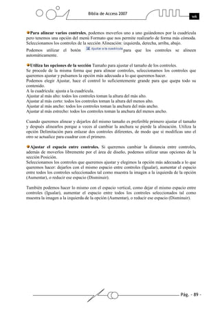 Pág. - 89 -
Biblia de Access 2007
wk
Para alinear varios controles, podemos moverlos uno a uno guiándonos por la cuadrícula
pero tenemos una opción del menú Formato que nos permite realizarlo de forma más cómoda.
Seleccionamos los controles de la sección Alineación: izquierda, derecha, arriba, abajo.
Podemos utilizar el botón para que los controles se alineen
automáticamente.
Utiliza las opciones de la sección Tamaño para ajustar el tamaño de los controles.
Se procede de la misma forma que para alinear controles, seleccionamos los controles que
queremos ajustar y pulsamos la opción más adecuada a lo que queremos hacer.
Podemos elegir Ajustar, hace el control lo suficientemente grande para que quepa todo su
contenido.
A la cuadrícula: ajusta a la cuadrícula.
Ajustar al más alto: todos los controles toman la altura del más alto.
Ajustar al más corto: todos los controles toman la altura del menos alto.
Ajustar al más ancho: todos los controles toman la anchura del más ancho.
Ajustar al más estrecho: todos los controles toman la anchura del menos ancho.
Cuando queremos alinear y dejarlos del mismo tamaño es preferible primero ajustar el tamaño
y después alinearlos porque a veces al cambiar la anchura se pierde la alineación. Utiliza la
opción Delimitación para enlazar dos controles diferentes, de modo que si modificas uno el
otro se actualice para cuadrar con el primero.
Ajustar el espacio entre controles. Si queremos cambiar la distancia entre controles,
además de moverlos libremente por el área de diseño, podemos utilizar unas opciones de la
sección Posición.
Seleccionamos los controles que queremos ajustar y elegimos la opción más adecuada a lo que
queremos hacer: dejarlos con el mismo espacio entre controles (Igualar), aumentar el espacio
entre todos los controles seleccionados tal como muestra la imagen a la izquierda de la opción
(Aumentar), o reducir ese espacio (Disminuir).
También podemos hacer lo mismo con el espacio vertical, como dejar el mismo espacio entre
controles (Igualar), aumentar el espacio entre todos los controles seleccionados tal como
muestra la imagen a la izquierda de la opción (Aumentar), o reducir ese espacio (Disminuir).
 