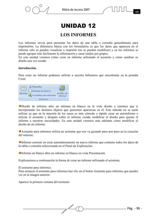 Pág. - 90 -
Biblia de Access 2007
wk
UNIDAD 12
LOS INFORMES
Los informes sirven para presentar los datos de una tabla o consulta generalmente para
imprimirlos. La diferencia básica con los formularios es que los datos que aparecen en el
informe sólo se pueden visualizar o imprimir (no se pueden modificar) y en los informes se
puede agrupar más facilmente la información y sacar totales por grupos.
En esta unidad veremos cómo crear un informe utilizando el asistente y cómo cambiar su
diseño una vez creado.
Introducción.
Para crear un informe podemos utilizar a sección Informess que encontrarás en la pestaña
Crear:
Diseño de informe abre un informe en blanco en la vista diseño y tenemos que ir
incorporando los distintos objetos que queremos aparezcan en él. Este método no se suele
utilizar ya que en la mayoría de los casos es más cómodo y rápido crear un autoinforme o
utilizar el asistente y después sobre el informe creado modificar el diseño para ajustar el
informe a nuestras necesidades. En esta unidad veremos más adelante cómo modificar el
diseño de un informe.
Asistente para informes utiliza un asistente que nos va guiando paso por paso en la creación
del informe.
Informe consiste en crear automáticamente un nuevo informe que contiene todos los datos de
la tabla o consulta seleccionada en el Panel de Exploración.
Informe en blanco abre un informe en blanco en vista Presentación.
Explicaremos a continuación la forma de crear un informe utilizando el asistente.
El asistente para informes.
Para arrancar el asistente para informes haz clic en el botón Asistente para informes que puedes
ver en la imagen anterior.
Aparece la primera ventana del asistente:
 