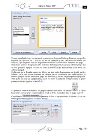 Pág. - 92 -
Biblia de Access 2007
wk
En esta pantalla elegimos los niveles de agrupamiento dentro del informe. Podemos agrupar los
registros que aparecen en el informe por varios conceptos y para cada concepto añadir una
cabecera y pie de grupo, en el pie de grupo normalmente se visualizarán totales de ese grupo.
Para añadir un nivel de agrupamiento, en la lista de la izquierda, hacer clic sobre el campo por
el cual queremos agrupar y hacer clic sobre el botón (o directamente hacer doble clic
sobre el campo).
En la parte de la derecha aparece un dibujo que nos indica la estructura que tendrá nuestro
informe, en la zona central aparecen los campos que se visualizarán para cada registro, en
nuestro ejemplo, encima aparece un grupo por población, y encima un grupo por código postal.
Para quitar un nivel de agrupamiento, hacer clic sobre la cabecera correspondiente al grupo
para seleccionarlo y pulsar el botón .
Si queremos cambiar el orden de los grupos definidos utilizamos los botones , la flecha
hacia arriba sube el grupo seleccionado un nivel, la flecha hacia abajo baja el grupo un nivel.
Con el botón podemos refinar el agrupamiento. Haciendo clic en ese
botón aparecerá el siguiente cuadro de diálogo:
 