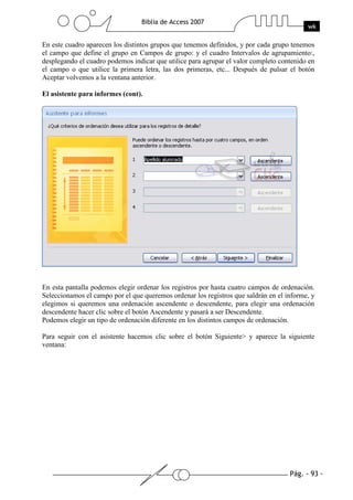 Pág. - 93 -
Biblia de Access 2007
wk
En este cuadro aparecen los distintos grupos que tenemos definidos, y por cada grupo tenemos
el campo que define el grupo en Campos de grupo: y el cuadro Intervalos de agrupamiento:,
desplegando el cuadro podemos indicar que utilice para agrupar el valor completo contenido en
el campo o que utilice la primera letra, las dos primeras, etc... Después de pulsar el botón
Aceptar volvemos a la ventana anterior.
El asistente para informes (cont).
En esta pantalla podemos elegir ordenar los registros por hasta cuatro campos de ordenación.
Seleccionamos el campo por el que queremos ordenar los registros que saldrán en el informe, y
elegimos si queremos una ordenación ascendente o descendente, para elegir una ordenación
descendente hacer clic sobre el botón Ascendente y pasará a ser Descendente.
Podemos elegir un tipo de ordenación diferente en los distintos campos de ordenación.
Para seguir con el asistente hacemos clic sobre el botón Siguiente> y aparece la siguiente
ventana:
 