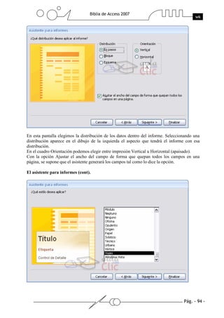 Pág. - 94 -
Biblia de Access 2007
wk
En esta pantalla elegimos la distribución de los datos dentro del informe. Seleccionando una
distribución aparece en el dibujo de la izquierda el aspecto que tendrá el informe con esa
distribución.
En el cuadro Orientación podemos elegir entre impresión Vertical u Horizontal (apaisado).
Con la opción Ajustar el ancho del campo de forma que quepan todos los campos en una
página, se supone que el asistente generará los campos tal como lo dice la opción.
El asistente para informes (cont).
 