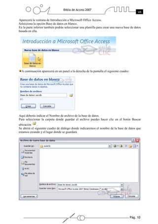 Pág. 10
Biblia de Access 2007
wk
Aparecerá la ventana de Introducción a Microsoft Office Access.
Selecciona la opción Base de datos en blanco.
En la parte inferior también podrás seleccionar una plantilla para crear una nueva base de datos
basada en ella.
A continuación aparecerá en un panel a la derecha de la pantalla el siguiente cuadro:
Aquí deberás indicar el Nombre de archivo de la base de datos.
Para seleccionar la carpeta donde guardar el archivo puedes hacer clic en el botón Buscar
ubicación .
Se abrirá el siguiente cuadro de diálogo donde indicaremos el nombre de la base de datos que
estamos creando y el lugar donde se guardará.
 