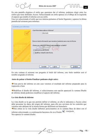 Pág. - 95 -
Biblia de Access 2007
wk
En esta pantalla elegimos el estilo que queremos dar al informe, podemos elegir entre los
estilos que tiene definidos Access. Seleccionando un estilo aparece en el dibujo de la izquierda
el aspecto que tendrá el informe con ese estilo.
Una vez seleccionado el estilo que nos interesa pulsamos el botón Siguiente y aparece la última
pantalla del asistente para informes:
En esta ventana el asistente nos pregunta el título del informe, este título también será el
nombre asignado al informe.
Antes de pulsar el botón Finalizar podemos elegir entre:
Vista previa del informe en este caso veremos el resultado del informe preparado para la
impresión o bien
Modificar el diseño del informe, si seleccionamos esta opción aparecerá la ventana Diseño
de informe donde podremos modificar el aspecto del informe.
La vista diseño de informe
La vista diseño es la que nos permite definir el informe, en ella le indicamos a Access cómo
debe presentar los datos del origen del informe, para ello nos servimos de los controles que
veremos más adelante de la misma forma que definimos un formulario.
Para entrar en la vista diseño debemos posicionarnos en la ventana Base de datos con el
informe seleccionado y a continuación hacemos clic en el botón .
Nos aparece la ventana diseño:
 