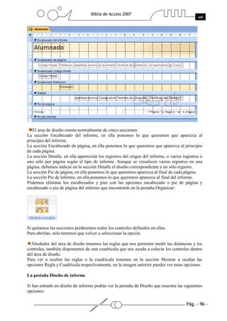 Pág. - 96 -
Biblia de Access 2007
wk
El área de diseño consta normalmente de cinco secciones:
La sección Encabezado del informe, en ella ponemos lo que queremos que aparezca al
principio del informe.
La sección Encabezado de página, en ella ponemos lo que queremos que aparezca al principio
de cada página.
La sección Detalle, en ella aparecerán los registros del origen del informe, o varios registros o
uno sólo por página según el tipo de informe. Aunque se visualicen varios registros en una
página, debemos indicar en la sección Detalle el diseño correspondiente a un sólo registro.
La sección Pie de página, en ella ponemos lo que queremos aparezca al final de cada página.
La sección Pie de informe, en ella ponemos lo que queremos aparezca al final del informe.
Podemos eliminar los encabezados y pies con las opciones encabezado o pie de página y
encabezado o pie de página del informe que encontrarás en la pestaña Organizar:
Si quitamos las secciones perderemos todos los controles definidos en ellas.
Para abrirlas, sólo tenemos que volver a seleccionar la opción.
Alrededor del área de diseño tenemos las reglas que nos permiten medir las distancias y los
controles, también disponemos de una cuadrícula que nos ayuda a colocar los controles dentro
del área de diseño.
Para ver u ocultar las reglas o la cuadrícula tenemos en la sección Mostrar u ocultar las
opciones Regla y Cuadrícula respectivamente, en la imagen anterior puedes ver estas opciones.
La pestaña Diseño de informe
Si has entrado en diseño de informe podrás ver la pestaña de Diseño que muestra las siguientes
opciones:
 