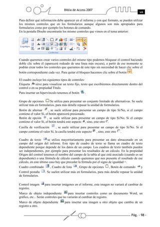 Pág. - 98 -
Biblia de Access 2007
wk
Para definir qué información debe aparecer en el informe y con qué formato, se pueden utilizar
los mismos controles que en los formularios aunque algunos son más apropiados para
formularios como por ejemplo los botones de comando.
En la pestaña Diseño encontrarás los mismo controles que vimos en el tema anterior:
Cuando queremos crear varios controles del mismo tipo podemos bloquear el control haciendo
doble clic sobre él (aparecerá rodeado de una línea más oscura), a partir de ese momento se
podrán crear todos los controles que queramos de este tipo sin necesidad de hacer clic sobre el
botón correspondiente cada vez. Para quitar el bloqueo hacemos clic sobre el botón .
El cuadro incluye los siguientes tipos de controles:
Etiqueta sirve para visualizar un texto fijo, texto que escribiremos directamente dentro del
control o en su propiedad Título.
Para insertar un hipervínculo tenemos el botón .
Grupo de opciones Se utiliza para presentar un conjunto limitado de alternativas. Se suele
utilizar más en formularios, para más detalle repasar la unidad de formularios.
Botón de alternar , se suele utilizar para presentar un campo de tipo Sí/No, si el campo
contiene el valor Sí, el botón aparecerá presionado.
Botón de opción , se suele utilizar para presentar un campo de tipo Sí/No. Si el campo
contiene el valor Sí, el botón tendrá este aspecto , sino, este otro .
Casilla de verificación , se suele utilizar para presentar un campo de tipo Sí/No. Si el
campo contiene el valor Sí, la casilla tendrá este aspecto , sino, este otro .
Cuadro de texto se utiliza mayoritariamente para presentar un dato almacenado en un
campo del origen del informe. Este tipo de cuadro de texto se llama un cuadro de texto
dependiente porque depende de los datos de un campo. Los cuadros de texto también pueden
ser independientes, por ejemplo para presentar los resultados de un cálculo. En la propiedad
Origen del control tenemos el nombre del campo de la tabla al que está asociado (cuando es un
dependiente) o una fórmula de cálculo cuando queremos que nos presente el resultado de ese
cálculo, en este último caso hay que preceder la fórmula por el signo de igualdad =.
Cuadro combinado , Cuadro de lista , Grupo de opciones , Botón de comando y
Control pestaña . Se suelen utilizar más en formularios, para más detalle repasar la unidad
de formularios.
Control imagen para insertar imágenes en el informe, esta imagen no variará al cambiar de
registro.
Marco de objeto independiente para insertar controles como un documento Word, un
gráfico, etc... Serán controles que no variarán al cambiar de registro.
Marco de objeto dependiente para insertar una imagen u otro objeto que cambia de un
registro a otro.
 