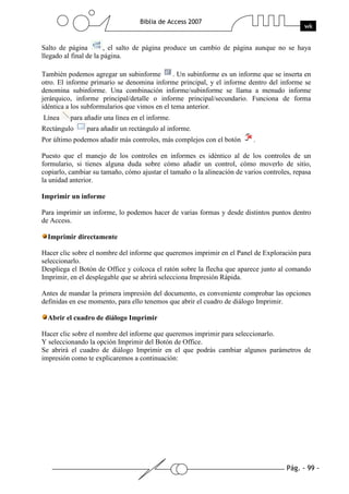 Pág. - 99 -
Biblia de Access 2007
wk
Salto de página , el salto de página produce un cambio de página aunque no se haya
llegado al final de la página.
También podemos agregar un subinforme . Un subinforme es un informe que se inserta en
otro. El informe primario se denomina informe principal, y el informe dentro del informe se
denomina subinforme. Una combinación informe/subinforme se llama a menudo informe
jerárquico, informe principal/detalle o informe principal/secundario. Funciona de forma
idéntica a los subformularios que vimos en el tema anterior.
Línea para añadir una línea en el informe.
Rectángulo para añadir un rectángulo al informe.
Por último podemos añadir más controles, más complejos con el botón .
Puesto que el manejo de los controles en informes es idéntico al de los controles de un
formulario, si tienes alguna duda sobre cómo añadir un control, cómo moverlo de sitio,
copiarlo, cambiar su tamaño, cómo ajustar el tamaño o la alineación de varios controles, repasa
la unidad anterior.
Imprimir un informe
Para imprimir un informe, lo podemos hacer de varias formas y desde distintos puntos dentro
de Access.
Imprimir directamente
Hacer clic sobre el nombre del informe que queremos imprimir en el Panel de Exploración para
seleccionarlo.
Despliega el Botón de Office y colcoca el ratón sobre la flecha que aparece junto al comando
Imprimir, en el desplegable que se abrirá selecciona Impresión Rápida.
Antes de mandar la primera impresión del documento, es conveniente comprobar las opciones
definidas en ese momento, para ello tenemos que abrir el cuadro de diálogo Imprimir.
Abrir el cuadro de diálogo Imprimir
Hacer clic sobre el nombre del informe que queremos imprimir para seleccionarlo.
Y seleccionando la opción Imprimir del Botón de Office.
Se abrirá el cuadro de diálogo Imprimir en el que podrás cambiar algunos parámetros de
impresión como te explicaremos a continuación:
 