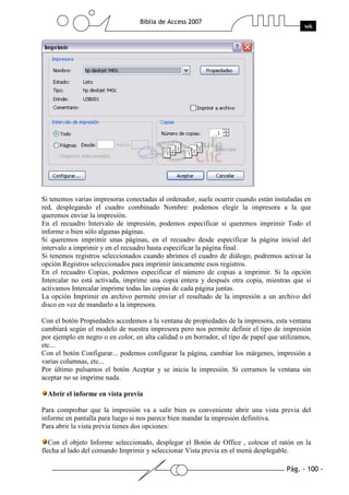Pág. - 100 -
Biblia de Access 2007
wk
Si tenemos varias impresoras conectadas al ordenador, suele ocurrir cuando están instaladas en
red, desplegando el cuadro combinado Nombre: podemos elegir la impresora a la que
queremos enviar la impresión.
En el recuadro Intervalo de impresión, podemos especificar si queremos imprimir Todo el
informe o bien sólo algunas páginas.
Si queremos imprimir unas páginas, en el recuadro desde especificar la página inicial del
intervalo a imprimir y en el recuadro hasta especificar la página final.
Si tenemos registros seleccionados cuando abrimos el cuadro de diálogo, podremos activar la
opción Registros seleccionados para imprimir únicamente esos registros.
En el recuadro Copias, podemos especificar el número de copias a imprimir. Si la opción
Intercalar no está activada, imprime una copia entera y después otra copia, mientras que si
activamos Intercalar imprime todas las copias de cada página juntas.
La opción Imprimir en archivo permite enviar el resultado de la impresión a un archivo del
disco en vez de mandarlo a la impresora.
Con el botón Propiedades accedemos a la ventana de propiedades de la impresora, esta ventana
cambiará según el modelo de nuestra impresora pero nos permite definir el tipo de impresión
por ejemplo en negro o en color, en alta calidad o en borrador, el tipo de papel que utilizamos,
etc...
Con el botón Configurar... podemos configurar la página, cambiar los márgenes, impresión a
varias columnas, etc...
Por último pulsamos el botón Aceptar y se inicia la impresión. Si cerramos la ventana sin
aceptar no se imprime nada.
Abrir el informe en vista previa
Para comprobar que la impresión va a salir bien es conveniente abrir una vista previa del
informe en pantalla para luego si nos parece bien mandar la impresión definitiva.
Para abrir la vista previa tienes dos opciones:
Con el objeto Informe seleccionado, desplegar el Botón de Office , colocar el ratón en la
flecha al lado del comando Imprimir y seleccionar Vista previa en el menú desplegable.
 