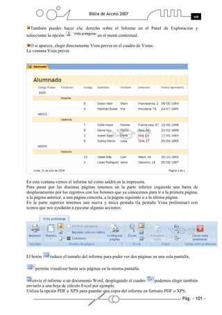 Pág. - 101 -
Biblia de Access 2007
wk
También puedes hacer clic derecho sobre el Informe en el Panel de Exploración y
seleccionar la opción en el menú contextual.
O si aparece, elegir directamente Vista previa en el cuadro de Vistas.
La ventana Vista previa
En esta ventana vemos el informe tal como saldrá en la impresora.
Para pasar por las distintas páginas tenemos en la parte inferior izquierda una barra de
desplazamiento por los registros con los botones que ya conocemos para ir a la primera página,
a la página anterior, a una página concreta, a la página siguiente o a la última página.
En la parte superior tenemos una nueva y única pestaña (la pestaña Vista preliminar) con
iconos que nos ayudarán a ejecutar algunas acciones:
El botón reduce el tamaño del informe para poder ver dos páginas en una sola pantalla,
permite visualizar hasta seis páginas en la misma pantalla.
envía el informe a un documento Word, desplegando el cuadro podemos elegir también
enviarlo a una hoja de cálculo Excel por ejemplo.
Utiliza la opción PDF o XPS para guardar una copia del informe en formato PDF o XPS.
 