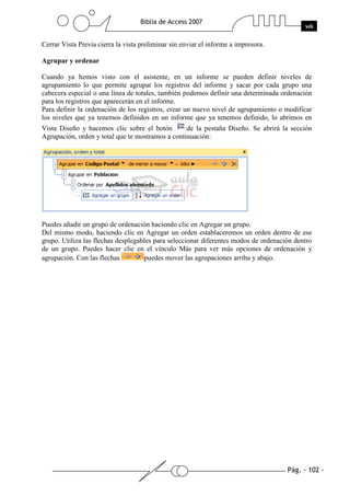 Pág. - 102 -
Biblia de Access 2007
wk
Cerrar Vista Previa cierra la vista preliminar sin enviar el informe a impresora.
Agrupar y ordenar
Cuando ya hemos visto con el asistente, en un informe se pueden definir niveles de
agrupamiento lo que permite agrupar los registros del informe y sacar por cada grupo una
cabecera especial o una línea de totales, también podemos definir una determinada ordenación
para los registros que aparecerán en el informe.
Para definir la ordenación de los registros, crear un nuevo nivel de agrupamiento o modificar
los niveles que ya tenemos definidos en un informe que ya tenemos definido, lo abrimos en
Vista Diseño y hacemos clic sobre el botón de la pestaña Diseño. Se abrirá la sección
Agrupación, orden y total que te mostramos a continuación:
Puedes añadir un grupo de ordenación haciendo clic en Agregar un grupo.
Del mismo modo, haciendo clic en Agregar un orden establaceremos un orden dentro de ese
grupo. Utiliza las flechas desplegables para seleccionar diferentes modos de ordenación dentro
de un grupo. Puedes hacer clic en el vínculo Más para ver más opciones de ordenación y
agrupación. Con las flechas puedes mover las agrupaciones arriba y abajo.
 