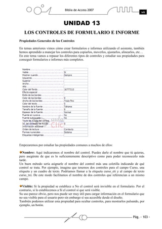 Pág. - 103 -
Biblia de Access 2007
wk
UNIDAD 13
LOS CONTROLES DE FORMULARIO E INFORME
Propiedades Generales de los Controles
En temas anteriores vimos cómo crear formularios e informes utilizando el asistente, también
hemos aprendido a manejar los controles para copiarlos, moverlos, ajustarlos, alinearlos, etc…
En este tema vamos a repasar los diferentes tipos de controles y estudiar sus propiedades para
conseguir formularios e informes más completos.
Empezaremos por estudiar las propiedades comunes a muchos de ellos:
Nombre: Aquí indicaremos el nombre del control. Puedes darle el nombre que tú quieras,
pero asegúrate de que es lo suficientemente descriptivo como para poder reconocerlo más
tarde.
Un buen método sería asignarle el nombre del control más una coletilla indicando de qué
control se trata. Por ejemplo, imagina que tenemos dos controles para el campo Curso, una
etiqueta y un cuadro de texto. Podríamos llamar a la etiqueta curso_eti y al campo de texto
curso_txt. De este modo facilitamos el nombre de dos controles que referencian a un mismo
campo.
Visible: Si la propiedad se establece a No el control será invisible en el formulario. Por el
contrario, si lo establecemos a Sí el control sí que será visible.
Su uso parece obvio, pero nos puede ser muy útil para cargar información en el formulario que
no sea visible para el usuario pero sin embargo sí sea accesible desde el diseño.
También podemos utilizar esta propiedad para ocultar controles, para mostrarlos pulsando, por
ejemplo, un botón.
 