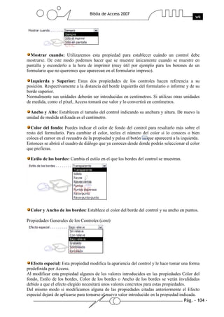 Pág. - 104 -
Biblia de Access 2007
wk
Mostrar cuando: Utilizaremos esta propiedad para establecer cuándo un control debe
mostrarse. De este modo podemos hacer que se muestre únicamente cuando se muestre en
pantalla y esconderlo a la hora de imprimir (muy útil por ejemplo para los botones de un
formulario que no queremos que aparezcan en el formulario impreso).
Izquierda y Superior: Estas dos propiedades de los controles hacen referencia a su
posición. Respectivamente a la distancia del borde izquierdo del formulario o informe y de su
borde superior.
Normalmente sus unidades deberán ser introducidas en centímetros. Si utilizas otras unidades
de medida, como el píxel, Access tomará ese valor y lo convertirá en centímetros.
Ancho y Alto: Establecen el tamaño del control indicando su anchura y altura. De nuevo la
unidad de medida utilizada es el centímetro.
Color del fondo: Puedes indicar el color de fondo del control para resaltarlo más sobre el
resto del formulario. Para cambiar el color, teclea el número del color si lo conoces o bien
coloca el cursor en el recuadro de la propiedad y pulsa el botón que aparecerá a la izquierda.
Entonces se abrirá el cuadro de diálogo que ya conoces desde donde podrás seleccionar el color
que prefieras.
Estilo de los bordes: Cambia el estilo en el que los bordes del control se muestran.
Color y Ancho de los bordes: Establece el color del borde del control y su ancho en puntos.
Propiedades Generales de los Controles (cont)
Efecto especial: Esta propiedad modifica la apariencia del control y le hace tomar una forma
predefinida por Access.
Al modificar esta propiedad algunos de los valores introducidos en las propiedades Color del
fondo, Estilo de los bordes, Color de los bordes o Ancho de los bordes se verán invalidadas
debido a que el efecto elegido necesitará unos valores concretos para estas propiedades.
Del mismo modo si modificamos alguna de las propiedades citadas anteriormente el Efecto
especial dejará de aplicarse para tomarse el nuevo valor introducido en la propiedad indicada.
 