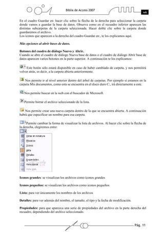 Pág. 11
Biblia de Access 2007
wk
En el cuadro Guardar en: hacer clic sobre la flecha de la derecha para seleccionar la carpeta
donde vamos a guardar la base de datos. Observa como en el recuadro inferior aparecen las
distintas subcarpetas de la carpeta seleccionada. Hacer doble clic sobre la carpeta donde
guardaremos el archivo.
Los iconos que aparecen a la derecha del cuadro Guardar en:, te los explicamos aquí.
Más opciones al abrir bases de datos.
Botones del cuadro de diálogo Nuevo y Abrir.
Cuando se abre el cuadro de diálogo Nueva base de datos o el cuadro de diálogo Abrir base de
datos aparecen varios botones en la parte superior. A continuación te los explicamos:
Este botón sólo estará disponible en caso de haber cambiado de carpeta, y nos permitirá
volver atrás, es decir, a la carpeta abierta anteriormente.
Nos permite ir al nivel anterior dentro del árbol de carpetas. Por ejemplo si estamos en la
carpeta Mis documentos, como esta se encuentra en el disco duro C:, irá directamente a este.
Nos permite buscar en la web con el buscador de Microsoft.
Permite borrar el archivo seleccionado de la lista.
Nos permite crear una nueva carpeta dentro de la que se encuentra abierta. A continuación
habrá que especificar un nombre para esa carpeta.
Permite cambiar la forma de visualizar la lista de archivos. Al hacer clic sobre la flecha de
la derecha, elegiremos entre:
Iconos grandes: se visualizan los archivos como iconos grandes
Iconos pequeños: se visualizan los archivos como iconos pequeños
Lista: para ver únicamente los nombres de los archivos
Detalles: para ver además del nombre, el tamaño, el tipo y la fecha de modificación.
Propiedades: para que aparezca una serie de propiedades del archivo en la parte derecha del
recuadro, dependiendo del archivo seleccionado.
 