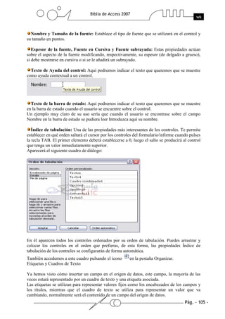 Pág. - 105 -
Biblia de Access 2007
wk
Nombre y Tamaño de la fuente: Establece el tipo de fuente que se utilizará en el control y
su tamaño en puntos.
Espesor de la fuente, Fuente en Cursiva y Fuente subrayada: Estas propiedades actúan
sobre el aspecto de la fuente modificando, respectivamente, su espesor (de delgado a grueso),
si debe mostrarse en cursiva o si se le añadirá un subrayado.
Texto de Ayuda del control: Aquí podremos indicar el texto que queremos que se muestre
como ayuda contextual a un control.
Texto de la barra de estado: Aquí podremos indicar el texto que queremos que se muestre
en la barra de estado cuando el usuario se encuentre sobre el control.
Un ejemplo muy claro de su uso sería que cuando el usuario se encontrase sobre el campo
Nombre en la barra de estado se pudiera leer Introduzca aquí su nombre.
Índice de tabulación: Una de las propiedades más interesantes de los controles. Te permite
establecer en qué orden saltará el cursor por los controles del formulario/informe cuando pulses
la tecla TAB. El primer elemento deberá establecerse a 0, luego el salto se producirá al control
que tenga un valor inmediatamente superior.
Aparecerá el siguiente cuadro de diálogo:
En él aparecen todos los controles ordenados por su orden de tabulación. Puedes arrastrar y
colocar los controles en el orden que prefieras, de esta forma, las propiedades Índice de
tabulación de los controles se configurarán de forma automática.
También accedemos a este cuadro pulsando el icono en la pestaña Organizar.
Etiquetas y Cuadros de Texto
Ya hemos visto cómo insertar un campo en el origen de datos, este campo, la mayoría de las
veces estará representado por un cuadro de texto y una etiqueta asociada.
Las etiquetas se utilizan para representar valores fijos como los encabezados de los campos y
los títulos, mientras que el cuadro de texto se utiliza para representar un valor que va
cambiando, normalmente será el contenido de un campo del origen de datos.
 