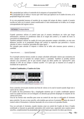 Pág. - 106 -
Biblia de Access 2007
wk
La propiedad que indica el contenido de la etiqueta es la propiedad Título.
La propiedad que le indica a Access qué valor tiene que aparecer en el cuadro de texto, es la
propiedad Origen del control.
Si en esta propiedad tenemos el nombre de un campo del origen de datos, cuando el usuario
escriba un valor en el control, estará modificando el valor almacenado en la tabla, en el campo
correspondiente del registro activo.
Cuando queremos utilizar el control para que el usuario introduzca un valor que luego
utilizaremos, entonces no pondremos nada en el origen del control y el cuadro de texto se
convertirá en independiente.
También podemos utilizar un cuadro de texto para presentar campos calculados, en este caso
debemos escribir en la propiedad Origen del control la expresión que permitirá a Access
calcular el valor a visualizar, precedida del signo igual =.
Por ejemplo para calcular el importe si dentro de la tabla sólo tenemos precio unitario y
cantidad.
En el ejemplo anterior hemos creado un campo calculado utilizando valores que extraíamos de
otros campos (en el ejemplo los campos precio y cantidad). También es posible realizar
cálculos con constantes, por lo que nuestro origen de datos podría ser =[precio]*0.1 para
calcular el 10% de un campo o incluso escribir =2+2 para que se muestre en el campo el
resultado de la operación.
Cuadros Combinados y Cuadros de Lista
Estos controles sirven para mostrar una lista de valores en la cual el usuario puede elegir uno o
varios de los valores.
El cuadro de lista permanece fijo y desplegado mientras que el cuadro combinado aparece
como un cuadro de texto con un triángulo a la derecha que permite desplegar el conjunto de los
valores de la lista.
Una de las formas más sencillas para crear un control de este tipo es utilizando el Asistente
para controles. Su uso es muy sencillo, sólo tendrás que activar el asistente antes de crear el
control sobre el formulario o informe haciendo clic en su icono en la pestaña Diseño.
Una vez activado el Asistente, cuando intentes crear un control de Cuadro de lista o Cuadro
combinado se lanzará un generador automático del control que, siguiendo unos cuantos pasos
sencillos, cumplimentará las propiedades del control para que muestre los datos que desees.
 