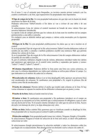Pág. - 107 -
Biblia de Access 2007
wk
En el tema 3, con el asistente para búsquedas, ya tuvimos nuestro primer contacto con los
cuadros combinados y de lista, aquí repasaremos las propiedades más importantes.
Tipo de origen de la fila: En esta propiedad indicaremos de qué tipo será la fuente de donde
sacaremos los datos de la lista.
Podemos seleccionar Tabla/Consulta si los datos se van a extraer de una tabla o de una
consulta.
Si seleccionamos Lista de valores el control mostrará un listado de unos valores fijos que
nosotros habremos introducido.
La opción Lista de campos permite que los valores de la lista sean los nombres de los campos
pertenecientes a una tabla o consulta.
En cualquier caso se deberán indicar qué campos o valores serán mostrados con la siguiente
propiedad:
Origen de la fila: En esta propiedad estableceremos los datos que se van a mostrar en el
control.
Si en la propiedad Tipo de origen de la fila seleccionamos Tabla/Consulta deberemos indicar el
nombre de una tabla o consulta o también podremos escribir una sentencia SQL que permita
obtener los valores de la lista.
Si en la propiedad Tipo de origen de la fila seleccionamos Lista de campos deberemos indicar
el nombre de una tabla o consulta.
Si, por el contrario, habíamos elegido Lista de valores, deberemos introducir todos los valores
que queremos que aparezcan en el control entre comillas y separados por puntos y comas:
"valor1";"valor2";"valor3";"valor4"...
Columna dependiente: Podemos definir la lista como una lista con varias columnas, en
este caso la columna dependiente nos indica qué columna se utiliza para rellenar el campo. Lo
que indicamos es el número de orden de la columna.
Encabezados de columna: Indica si en la lista desplegable debe aparecer una primera línea
con encabezados de columna. Si cambiamos esta propiedad a Sí, cogerá la primera fila de
valores como fila de encabezados.
Ancho de columnas: Permite definir el ancho que tendrá cada columna en la lista. Si hay
varias columnas se separan los anchos de las diferentes columnas por un punto y coma.
Ancho de la lista: Indica el ancho total de la lista.
Limitar a lista: Si cambiamos esta propiedad a No podremos introducir en el campo un
valor que no se encuentra en la lista, mientras que si seleccionamos Sí obligamos a que el valor
sea uno de los de la lista. Si el usuario intenta introducir un valor que no está en la lista, Access
devuelve un mensaje de error y no deja almacenar este valor.
Filas en lista: Indica cuántas filas queremos que se visualicen cuando se despliega la lista.
Esta propiedad sólo se muestra para el control Cuadro combinado.
Selección múltiple: Esta propiedad puede tomar tres valores, Ninguna, Simple y Extendida.
Si seleccionamos Ninguna el modo de selección de la lista será único, es decir sólo podremos
seleccionar un valor.
Si seleccionamos Simple permitiremos la selección múltiple y todos los elementos sobre los
que hagas clic se seleccionarán. Para deseleccionar un elemento vuelve a hacer clic sobre él.
 