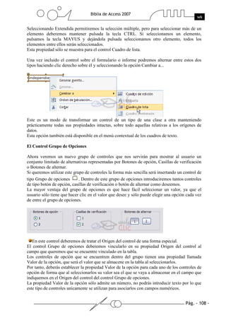 Pág. - 108 -
Biblia de Access 2007
wk
Seleccionando Extendida permitiremos la selección múltiple, pero para seleccionar más de un
elemento deberemos mantener pulsada la tecla CTRL. Si seleccionamos un elemento,
pulsamos la tecla MAYUS y dejándola pulsada seleccionamos otro elemento, todos los
elementos entre ellos serán seleccionados.
Esta propiedad sólo se muestra para el control Cuadro de lista.
Una vez incluido el control sobre el formulario o informe podremos alternar entre estos dos
tipos haciendo clic derecho sobre él y seleccionando la opción Cambiar a...
Este es un modo de transformar un control de un tipo de una clase a otra manteniendo
prácticamente todas sus propiedades intactas, sobre todo aquellas relativas a los orígenes de
datos.
Esta opción también está disponible en el menú contextual de los cuadros de texto.
El Control Grupo de Opciones
Ahora veremos un nuevo grupo de controles que nos servirán para mostrar al usuario un
conjunto limitado de alternativas representadas por Botones de opción, Casillas de verificación
o Botones de alternar.
Si queremos utilizar este grupo de controles la forma más sencilla será insertando un control de
tipo Grupo de opciones . Dentro de este grupo de opciones introduciremos tantos controles
de tipo botón de opción, casillas de verificación o botón de alternar como deseemos.
La mayor ventaja del grupo de opciones es que hace fácil seleccionar un valor, ya que el
usuario sólo tiene que hacer clic en el valor que desee y sólo puede elegir una opción cada vez
de entre el grupo de opciones.
En este control deberemos de tratar el Origen del control de una forma especial.
El control Grupo de opciones deberemos vincularlo en su propiedad Origen del control al
campo que queremos que se encuentre vinculado en la tabla.
Los controles de opción que se encuentren dentro del grupo tienen una propiedad llamada
Valor de la opción, que será el valor que se almacene en la tabla al seleccionarlos.
Por tanto, deberás establecer la propiedad Valor de la opción para cada uno de los controles de
opción de forma que al seleccionarlos su valor sea el que se vaya a almacenar en el campo que
indiquemos en el Origen del control del control Grupo de opciones.
La propiedad Valor de la opción sólo admite un número, no podrás introducir texto por lo que
este tipo de controles unicamente se utilizan para asociarlos con campos numéricos.
 