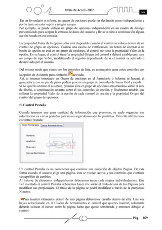 Pág. - 109 -
Biblia de Access 2007
wk
En un formulario o infirme, un grupo de opciones puede ser declarado como independiente y
por lo tanto no estar sujeto a ningún campo.
Por ejemplo, se puede utilizar un grupo de opciones independiente en un cuadro de diálogo
personalizado para aceptar la entrada de datos del usuario y llevar a cabo a continuación alguna
acción basada en esa entrada.
La propiedad Valor de la opción sólo está disponible cuando el control se coloca dentro de un
control de grupo de opciones. Cuando una casilla de verificación, un botón de alternar o un
botón de opción no está en un grupo de opciones, el control no tiene la propiedad Valor de la
opción. En su lugar, el control tiene la propiedad Origen del control y deberá establecerse para
un campo de tipo Sí/No, modificando el registro dependiendo de si el control es activado o
desactivado por el usuario.
Del mismo modo que vimos con los controles de lista, es aconsejable crear estos controles con
la opción de Asistente para controles activada.
Así, al intentar introducir un Grupo de opciones en el formulario o informe se lanzará el
generador y con un par de pasos podrás generar un grupo de controles de forma fácil y rápida.
Si no quieres utilizar el asistente, primero crea el grupo de opciones arrastrándolo sobre el área
de diseño, a continuación arrastra sobre él los controles de opción, y finalmente tendrás que
rellenar la propiedad Valor de la opción de cada control de opción y la propiedad Origen del
control del grupo de opciones.
El Control Pestaña
Cuando tenemos una gran cantidad de información que presentar, se suele organizar esa
información en varias pestañas para no recargar demasiado las pantallas. Para ello utilizaremos
el control Pestaña:
Un control Pestaña es un contenedor que contiene una colección de objetos Página. De esta
forma cuando el usuario elige una página, ésta se vuelve Activa y los controles que contiene
susceptibles de cambios.
Al tratarse de elementos independientes deberemos tratar cada página individualmente. Una
vez insertado el control Pestaña deberemos hacer clic sobre el título de una de las Páginas para
modificar sus propiedades. El título de la página se podrá modificar a través de la propiedad
Nombre.
Para insertar elementos dentro de una página deberemos crearlo dentro de ella. Una vez
hayas seleccionado en el Cuadro de herramientas el control que quieres insertar, solamente
deberás colocar el cursor sobre la página hasta que quede sombreada y entonces dibujar el
control:
 