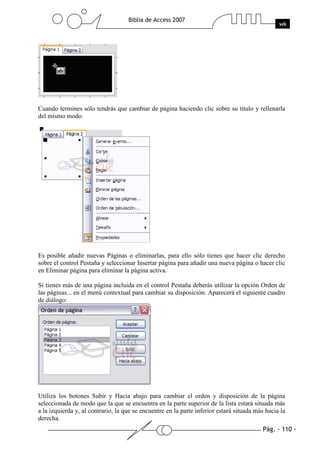 Pág. - 110 -
Biblia de Access 2007
wk
Cuando termines sólo tendrás que cambiar de página haciendo clic sobre su título y rellenarla
del mismo modo.
Es posible añadir nuevas Páginas o eliminarlas, para ello sólo tienes que hacer clic derecho
sobre el control Pestaña y seleccionar Insertar página para añadir una nueva página o hacer clic
en Eliminar página para eliminar la página activa.
Si tienes más de una página incluida en el control Pestaña deberás utilizar la opción Orden de
las páginas... en el menú contextual para cambiar su disposición. Aparecerá el siguiente cuadro
de diálogo:
Utiliza los botones Subir y Hacia abajo para cambiar el orden y disposición de la página
seleccionada de modo que la que se encuentra en la parte superior de la lista estará situada más
a la izquierda y, al contrario, la que se encuentre en la parte inferior estará situada más hacia la
derecha.
 
