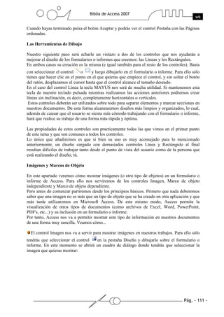 Pág. - 111 -
Biblia de Access 2007
wk
Cuando hayas terminado pulsa el botón Aceptar y podrás ver el control Pestaña con las Páginas
ordenadas.
Las Herramientas de Dibujo
Nuestro siguiente paso será echarle un vistazo a dos de los controles que nos ayudarán a
mejorar el diseño de los formularios o informes que creemos: las Líneas y los Rectángulos.
En ambos casos su creación es la misma (e igual también para el resto de los controles). Basta
con seleccionar el control o y luego dibujarlo en el formulario o informe. Para ello sólo
tienes que hacer clic en el punto en el que quieras que empiece el control, y sin soltar el botón
del ratón, desplazamos el cursor hasta que el control alcance el tamaño deseado.
En el caso del control Línea la tecla MAYUS nos será de mucha utilidad. Si mantenemos esta
tecla de nuestro teclado pulsada mientras realizamos las acciones anteriores podremos crear
líneas sin inclinación, es decir, completamente horizontales o verticales.
Estos controles deberán ser utilizados sobre todo para separar elementos y marcar secciones en
nuestros documentos. De esta forma alcanzaremos diseños más limpios y organizados, lo cual,
además de causar que el usuario se sienta más cómodo trabajando con el formulario o informe,
hará que realice su trabajo de una forma más rápida y óptima.
Las propiedades de estos controles son practicamente todas las que vimos en el primer punto
de este tema y que son comunes a todos los controles.
Lo único que añadiremos es que si bien su uso es muy aconsejado para lo mencionado
anteriormente, un diseño cargado con demasiados controles Línea y Rectángulo al final
resultan difíciles de trabajar tanto desde el punto de vista del usuario como de la persona que
está realizando el diseño, tú.
Imágenes y Marcos de Objeto
En este apartado veremos cómo mostrar imágenes (o otro tipo de objetos) en un formulario o
informe de Access. Para ello nos serviremos de los controles Imagen, Marco de objeto
independiente y Marco de objeto dependiente.
Pero antes de comenzar partiremos desde los principios básicos. Primero que nada deberemos
saber que una imagen no es más que un tipo de objeto que se ha creado en otra aplicación y que
más tarde utilizaremos en Microsoft Access. De este mismo modo, Access permite la
visualización de otros tipos de documentos (como archivos de Excel, Word, PowerPoint,
PDF's, etc...) y su inclusión en un formulario o informe.
Por tanto, Access nos va a permitir mostrar este tipo de información en nuestros documentos
de una forma muy sencilla. Veamos cómo...
El control Imagen nos va a servir para mostrar imágenes en nuestros trabajos. Para ello sólo
tendrás que seleccionar el control en la pestaña Diseño y dibujarlo sobre el formulario o
informe. En este momento se abrirá un cuadro de diálogo donde tendrás que seleccionar la
imagen que quieras mostrar:
 