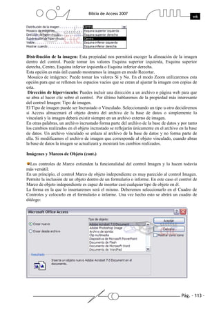 Pág. - 113 -
Biblia de Access 2007
wk
Distribución de la imagen: Esta propiedad nos permitirá escoger la alineación de la imagen
dentro del control. Puede tomar los valores Esquina superior izquierda, Esquina superior
derecha, Centro, Esquina inferior izquierda o Esquina inferior derecha.
Esta opción es más útil cuando mostramos la imagen en modo Recortar.
Mosaico de imágenes: Puede tomar los valores Sí y No. En el modo Zoom utilizaremos esta
opción para que se rellenen los espacios vacíos que se crean al ajustar la imagen con copias de
esta.
Dirección de hipervínculo: Puedes incluir una dirección a un archivo o página web para que
se abra al hacer clic sobre el control. Por último hablaremos de la propiedad más interesante
del control Imagen: Tipo de imagen.
El Tipo de imagen puede ser Incrustado o Vinculado. Seleccionando un tipo u otro decidiremos
si Access almacenará el objeto dentro del archivo de la base de datos o simplemente lo
vinculará y la imagen deberá existir siempre en un archivo externo de imagen.
En otras palabras, un archivo incrustado forma parte del archivo de la base de datos y por tanto
los cambios realizados en el objeto incrustado se reflejarán únicamente en el archivo en la base
de datos. Un archivo vinculado se enlaza al archivo de la base de datos y no forma parte de
ella. Si modificamos el archivo de imagen que corresponde al objeto vinculado, cuando abras
la base de datos la imagen se actualizará y mostrará los cambios realizados.
Imágenes y Marcos de Objeto (cont.)
Los controles de Marco extienden la funcionalidad del control Imagen y lo hacen todavía
más versátil.
En un principio, el control Marco de objeto independiente es muy parecido al control Imagen.
Permite la inclusión de un objeto dentro de un formulario o informe. En este caso el control de
Marco de objeto independiente es capaz de insertar casi cualquier tipo de objeto en él.
La forma en la que lo insertaremos será el mismo. Deberemos seleccionarlo en el Cuadro de
Controles y colocarlo en el formulario o informe. Una vez hecho esto se abrirá un cuadro de
diálogo:
 