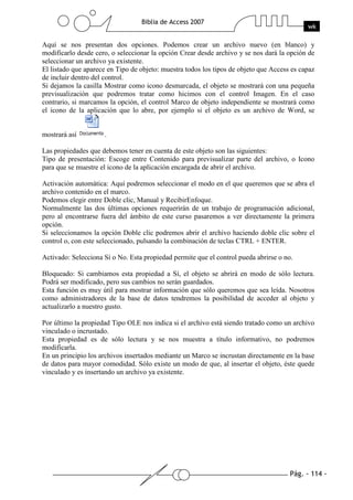 Pág. - 114 -
Biblia de Access 2007
wk
Aquí se nos presentan dos opciones. Podemos crear un archivo nuevo (en blanco) y
modificarlo desde cero, o seleccionar la opción Crear desde archivo y se nos dará la opción de
seleccionar un archivo ya existente.
El listado que aparece en Tipo de objeto: muestra todos los tipos de objeto que Access es capaz
de incluir dentro del control.
Si dejamos la casilla Mostrar como icono desmarcada, el objeto se mostrará con una pequeña
previsualización que podremos tratar como hicimos con el control Imagen. En el caso
contrario, si marcamos la opción, el control Marco de objeto independiente se mostrará como
el icono de la aplicación que lo abre, por ejemplo si el objeto es un archivo de Word, se
mostrará así .
Las propiedades que debemos tener en cuenta de este objeto son las siguientes:
Tipo de presentación: Escoge entre Contenido para previsualizar parte del archivo, o Icono
para que se muestre el icono de la aplicación encargada de abrir el archivo.
Activación automática: Aquí podremos seleccionar el modo en el que queremos que se abra el
archivo contenido en el marco.
Podemos elegir entre Doble clic, Manual y RecibirEnfoque.
Normalmente las dos últimas opciones requerirán de un trabajo de programación adicional,
pero al encontrarse fuera del ámbito de este curso pasaremos a ver directamente la primera
opción.
Si seleccionamos la opción Doble clic podremos abrir el archivo haciendo doble clic sobre el
control o, con este seleccionado, pulsando la combinación de teclas CTRL + ENTER.
Activado: Selecciona Sí o No. Esta propiedad permite que el control pueda abrirse o no.
Bloqueado: Si cambiamos esta propiedad a Sí, el objeto se abrirá en modo de sólo lectura.
Podrá ser modificado, pero sus cambios no serán guardados.
Esta función es muy útil para mostrar información que sólo queremos que sea leída. Nosotros
como administradores de la base de datos tendremos la posibilidad de acceder al objeto y
actualizarlo a nuestro gusto.
Por último la propiedad Tipo OLE nos indica si el archivo está siendo tratado como un archivo
vinculado o incrustado.
Esta propiedad es de sólo lectura y se nos muestra a título informativo, no podremos
modificarla.
En un principio los archivos insertados mediante un Marco se incrustan directamente en la base
de datos para mayor comodidad. Sólo existe un modo de que, al insertar el objeto, éste quede
vinculado y es insertando un archivo ya existente.
 