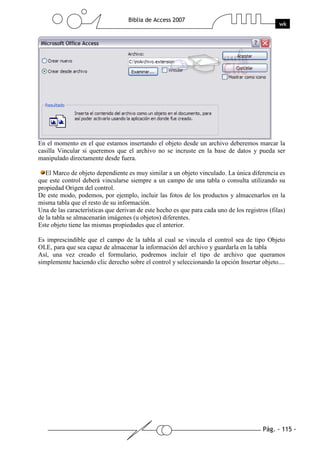 Pág. - 115 -
Biblia de Access 2007
wk
En el momento en el que estamos insertando el objeto desde un archivo deberemos marcar la
casilla Vincular si queremos que el archivo no se incruste en la base de datos y pueda ser
manipulado directamente desde fuera.
El Marco de objeto dependiente es muy similar a un objeto vinculado. La única diferencia es
que este control deberá vincularse siempre a un campo de una tabla o consulta utilizando su
propiedad Origen del control.
De este modo, podemos, por ejemplo, incluir las fotos de los productos y almacenarlos en la
misma tabla que el resto de su información.
Una de las características que derivan de este hecho es que para cada uno de los registros (filas)
de la tabla se almacenarán imágenes (u objetos) diferentes.
Este objeto tiene las mismas propiedades que el anterior.
Es imprescindible que el campo de la tabla al cual se vincula el control sea de tipo Objeto
OLE, para que sea capaz de almacenar la información del archivo y guardarla en la tabla
Así, una vez creado el formulario, podremos incluir el tipo de archivo que queramos
simplemente haciendo clic derecho sobre el control y seleccionando la opción Insertar objeto....
 