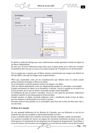 Pág. - 116 -
Biblia de Access 2007
wk
Se abrirá el cuadro de diálogo que vimos anteriormente cuando queríamos insertar un objeto en
un Marco independiente.
En este caso, de nuevo deberemos elegir entre crear el objeto desde cero o abrir uno existente.
Si decidimos abrir uno que ya existe se nos dará la opción de Vincularlo en vez de Incrustarlo.
Ten en cuenta que si quieres que el Marco muestre correctamente una imagen esta deberá ser
del tipo BMP y este tipo de imagen suele ocupar bastante...
Así que, resumiendo, estás son las consideraciones que deberás tener en cuenta cuando
utilices controles de Imagen o Marcos de objeto:
En un formulario o informe podemos incluir una imagen o un objeto.
Tanto los objetos dependientes como los independientes pueden ser vinculados o incrustados.
Cuando incrustamos un objeto en un formulario o informe, Access lo guarda en un archivo en
la base de datos, por lo que un archivo incrustado siempre estará disponible.
Si cambiamos de ruta un archivo vinculado, Access no será capaz de encontrarlo. Deberemos
actualizar también la ruta almacenada en la base de datos.
Cuando tenemos un objeto vinculado podremos verlo y modificarlo desde la base de datos,
pero los cambios se almacenarán en un archivo externo.
Incrustar archivos muy grandes no es aconsejable, pues hace que la base de datos pese más y
sea más lenta.
El Botón de Comando
En este apartado hablaremos de los Botones de Comando, que con diferencia es uno de los
controles que más nos ayudarán a realizar determinadas acciones.
Como su nombre indica estos controles sirven para ejecutar comandos cuando son pulsados.
Los usuarios avanzados de Access son capaces de concentrar muchísimas acciones en un solo
botón gracias a la integración de este programa con el lenguaje de programación Visual Basic y
al uso de macros. Pero nosotros nos centraremos en el uso de este control a través del Asistente
 