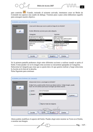 Pág. - 117 -
Biblia de Access 2007
wk
para controles . Cuando, teniendo el asistente activado, intentamos crear un Botón de
Comando nos aparece una cuadro de diálogo. Veremos paso a paso cómo deberemos seguirlo
para conseguir nuestro objetivo.
En la primera pantalla podremos elegir entre diferentes acciones a realizar cuando se pulse el
botón. Como puedes ver en la imagen estas acciones se encuentran agrupadas en Categorías.
Selecciona la Categoría que creas que se ajusta más a lo que quieres realizar y luego selecciona
la Acción en la lista de la derecha.
Pulsa Siguiente para continuar.
Ahora podrás modificar el aspecto del botón. Puedes elegir entre mostrar un Texto en el botón,
o mostrar una Imagen.
 