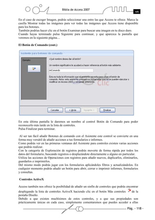 Pág. - 118 -
Biblia de Access 2007
wk
En el caso de escoger Imagen, podrás seleccionar una entre las que Access te ofrece. Marca la
casilla Mostrar todas las imágenes para ver todas las imágenes que Access tiene disponible
para los botones.
También podrías hacer clic en el botón Examinar para buscar una imagen en tu disco duro.
Cuando hayas terminado pulsa Siguiente para continuar, y que aparezca la pantalla que
veremos en la siguiente página....
El Botón de Comando (cont.)
En esta última pantalla le daremos un nombre al control Botón de Comando para poder
reconocerlo más tarde en la lista de controles.
Pulsa Finalizar para terminar.
Al ser tan fácil añadir Botones de comando con el Asistente este control se convierte en una
forma muy versátil de añadir acciones a tus formularios e informes.
Como podrás ver en las primeras ventanas del Asistente para controles existen varias acciones
que podrás realizar.
Con la categoría de Exploración de registros podrás moverte de forma rápida por todos los
datos del formulario, buscando registros o desplazándote directamente a alguno en particular.
Utiliza las acciones de Operaciones con registros para añadir nuevos, duplicarlos, eliminarlos,
guardarlos o imprimirlos.
Del mismo modo podrás jugar con los formularios aplicándoles filtros y actualizándolos. En
cualquier momento podrás añadir un botón para abrir, cerrar o imprimir informes, formularios
y consultas.
Controles ActiveX
Access también nos ofrece la posibilidad de añadir un sinfín de controles que podrás encontrar
desplegando la lista de controles ActiveX haciendo clic en el botón Más controles de la
pestaña Diseño.
Debido a que existen muchísimos de estos controles, y a que sus propiedades son
prácticamente únicas en cada caso, simplemente comentaremos que puedes acceder a ellas
 