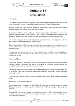 Pág. - 120 -
Biblia de Access 2007
wk
UNIDAD 14
LAS MACROS
Introducción
Las Macros son un método sencillo para llevar a cabo una o varias tareas básicas como abrir y
cerrar formularios, mostrar u ocultar barras de herramientas, ejecutar informes, etc...
También sirven para crear métodos abreviados de teclado y para que se ejecuten tareas
automáticamente cada vez que se inicie la base de datos.
Si guardamos la Macro con el nombre de AutoExec, cada vez que se inicie la base de datos, se
ejecutará automáticamente. Esto es debido a que Access al arrancar busca una macro con ese
nombre, si la encuentra será el primer objeto que se ejecute antes de lanzar cualquier otro.
Esta opción es muy socorrida a la hora de efectuar comprobaciones o lanzar procesos antes de
que el usuario empiece a trabajar con la base de datos.
La configuración por defecto de Access, nos impedira ejecutar ciertas acciones de macro si la
base de datos no se encuentra en una ubicación de confianza, para evitar acciones
malintencionadas.
Para ejecutar correctamente las macros de bases de datos que consideremos fiables, podemos
añadir la ubicación de está al Centro de confianza, tal como vimos en la Unidad 10 al realizar
consultas de acción.
Crear una Macro
Para definir una macro, indicaremos una acción o conjunto de acciones que automatizarán un
proceso. Cuando ejecutemos una Macro, el proceso se realizará automáticamente sin
necesidad, en principio, de interacción por nuestra parte.
Por ejemplo, podríamos definir una Macro que abra un formulario cuando el usuario haga clic
en un botón, o una Macro que abra una consulta para subir un diez por cien el precio de
nuestros productos.
Crear una Macro es relativamente fácil, sólo tienes que hacer clic el botón Macro de la pestaña
Crear.
Se abrirá la Vista de diseño de Macro.
Esta ventana es muy parecida a la vista Diseño de tabla que ya conoces y tiene la misma
dinámica pero ahora en vez de campos lo que definimos son las acciones que queremos que se
ejecuten.
Como podrás observar, al principio consta de dos columnas: Acción y Comentario, aunque
puede que aparezca también la columna Argumentos, que se puede mostrar y ocultar, y que
explicaremos más adelante.
 