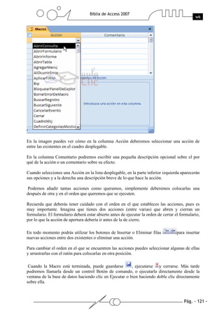 Pág. - 121 -
Biblia de Access 2007
wk
En la imagen puedes ver cómo en la columna Acción deberemos seleccionar una acción de
entre las existentes en el cuadro desplegable.
En la columna Comentario podremos escribir una pequeña descripción opcional sobre el por
qué de la acción o un comentario sobre su efecto.
Cuando selecciones una Acción en la lista desplegable, en la parte inferior izquierda aparecerán
sus opciones y a la derecha una descripción breve de lo que hace la acción.
Podemos añadir tantas acciones como queramos, simplemente deberemos colocarlas una
después de otra y en el orden que queremos que se ejecuten.
Recuerda que deberás tener cuidado con el orden en el que estableces las acciones, pues es
muy importante. Imagina que tienes dos acciones (entre varias) que abren y cierran un
formulario. El formulario deberá estar abierto antes de ejecutar la orden de cerrar el formulario,
por lo que la acción de apertura debería ir antes de la de cierre.
En todo momento podrás utilizar los botones de Insertar o Eliminar filas para insertar
nuevas acciones entre dos existentes o eliminar una acción.
Para cambiar el orden en el que se encuentren las acciones puedes seleccionar algunas de ellas
y arrastrarlas con el ratón para colocarlas en otra posición.
Cuando la Macro está terminada, puede guardarse , ejecutarse y cerrarse. Más tarde
podremos llamarla desde un control Botón de comando, o ejecutarla directamente desde la
ventana de la base de datos haciendo clic en Ejecutar o bien haciendo doble clic directamente
sobre ella.
 